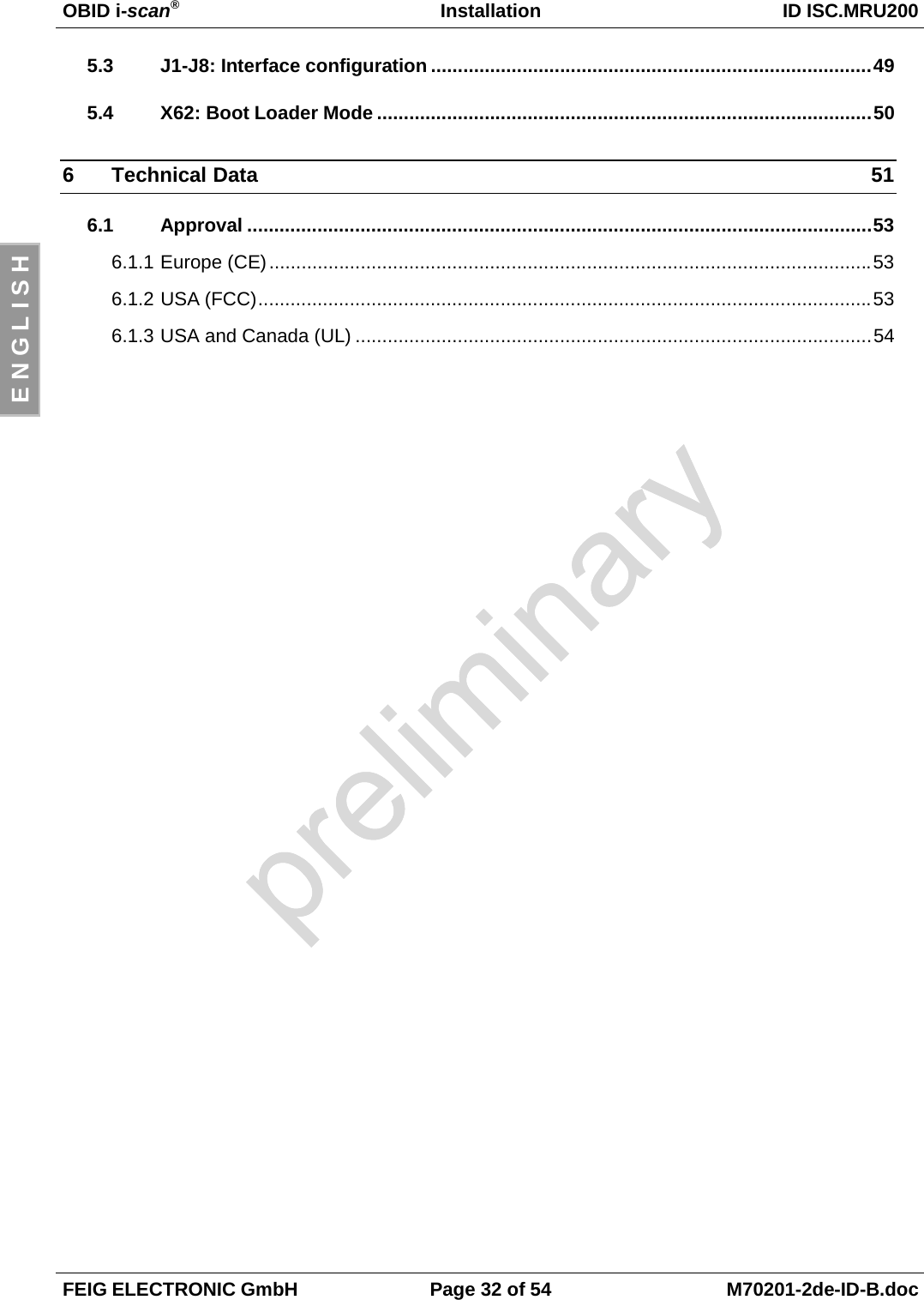 OBID i-scan®Installation ID ISC.MRU200FEIG ELECTRONIC GmbH Page 32 of 54 M70201-2de-ID-B.docE N G L I S H5.3 J1-J8: Interface configuration ..................................................................................495.4 X62: Boot Loader Mode ............................................................................................506 Technical Data 516.1 Approval ....................................................................................................................536.1.1 Europe (CE)................................................................................................................536.1.2 USA (FCC)..................................................................................................................536.1.3 USA and Canada (UL) ................................................................................................54