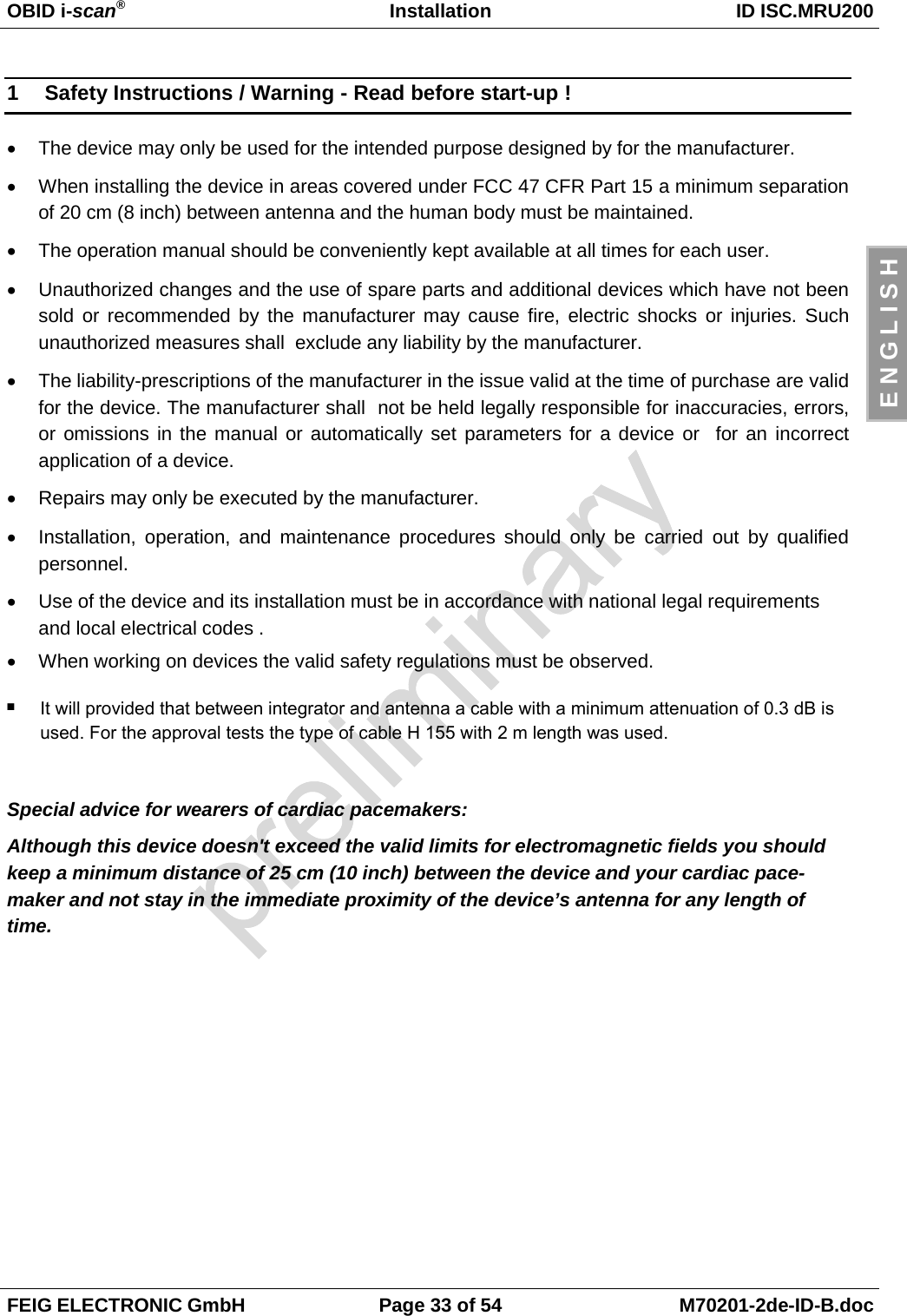 OBID i-scan®Installation ID ISC.MRU200FEIG ELECTRONIC GmbH Page 33 of 54 M70201-2de-ID-B.docE N G L I S H1  Safety Instructions / Warning - Read before start-up !•  The device may only be used for the intended purpose designed by for the manufacturer.•  When installing the device in areas covered under FCC 47 CFR Part 15 a minimum separationof 20 cm (8 inch) between antenna and the human body must be maintained.•  The operation manual should be conveniently kept available at all times for each user.•  Unauthorized changes and the use of spare parts and additional devices which have not beensold or recommended by the manufacturer may cause fire, electric shocks or injuries. Suchunauthorized measures shall  exclude any liability by the manufacturer.•  The liability-prescriptions of the manufacturer in the issue valid at the time of purchase are validfor the device. The manufacturer shall  not be held legally responsible for inaccuracies, errors,or omissions in the manual or automatically set parameters for a device or  for an incorrectapplication of a device.•  Repairs may only be executed by the manufacturer.•  Installation, operation, and maintenance procedures should only be carried out by qualifiedpersonnel.•  Use of the device and its installation must be in accordance with national legal requirementsand local electrical codes .•  When working on devices the valid safety regulations must be observed.Special advice for wearers of cardiac pacemakers:Although this device doesn&apos;t exceed the valid limits for electromagnetic fields you shouldkeep a minimum distance of 25 cm (10 inch) between the device and your cardiac pace-maker and not stay in the immediate proximity of the device’s antenna for any length oftime.It will provided that between integrator and antenna a cable with a minimum attenuation of 0.3 dB is used. For the approval tests the type of cable H 155 with 2 m length was used..