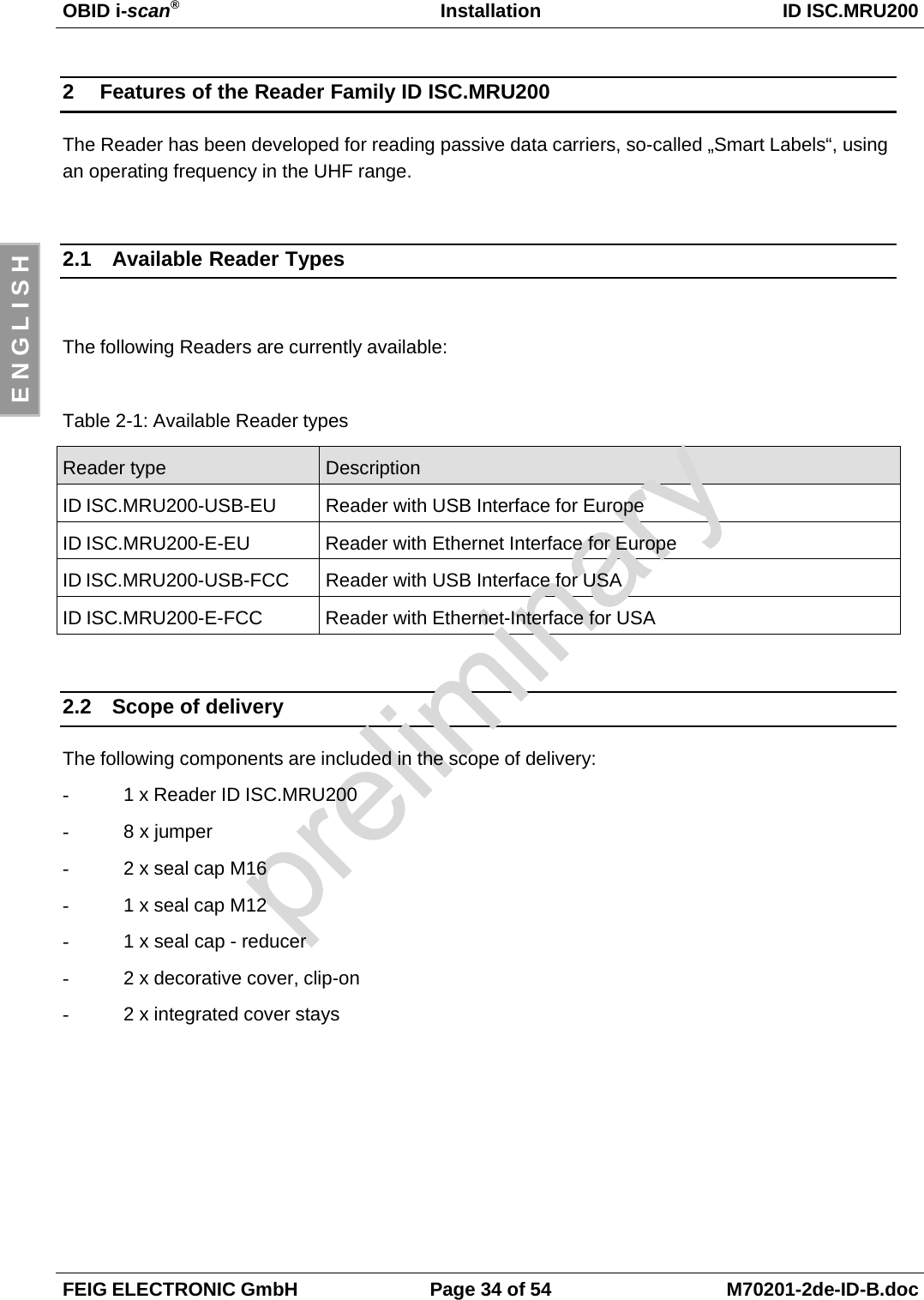 OBID i-scan®Installation ID ISC.MRU200FEIG ELECTRONIC GmbH Page 34 of 54 M70201-2de-ID-B.docE N G L I S H2  Features of the Reader Family ID ISC.MRU200The Reader has been developed for reading passive data carriers, so-called „Smart Labels“, usingan operating frequency in the UHF range.2.1  Available Reader TypesThe following Readers are currently available:Table 2-1: Available Reader typesReader type DescriptionID ISC.MRU200-USB-EU Reader with USB Interface for EuropeID ISC.MRU200-E-EU Reader with Ethernet Interface for EuropeID ISC.MRU200-USB-FCC Reader with USB Interface for USAID ISC.MRU200-E-FCC Reader with Ethernet-Interface for USA2.2  Scope of deliveryThe following components are included in the scope of delivery:-  1 x Reader ID ISC.MRU200-  8 x jumper-  2 x seal cap M16-  1 x seal cap M12-  1 x seal cap - reducer-  2 x decorative cover, clip-on-  2 x integrated cover stays