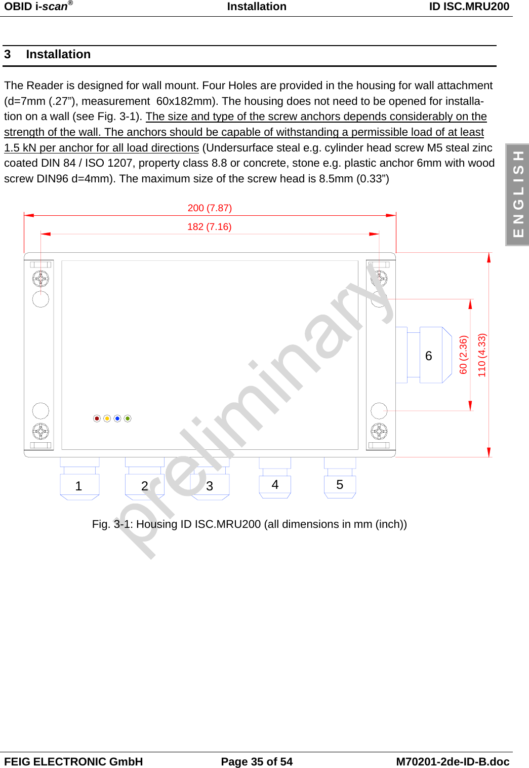 OBID i-scan®Installation ID ISC.MRU200FEIG ELECTRONIC GmbH Page 35 of 54 M70201-2de-ID-B.docE N G L I S H3 InstallationThe Reader is designed for wall mount. Four Holes are provided in the housing for wall attachment(d=7mm (.27”), measurement  60x182mm). The housing does not need to be opened for installa-tion on a wall (see Fig. 3-1). The size and type of the screw anchors depends considerably on thestrength of the wall. The anchors should be capable of withstanding a permissible load of at least1.5 kN per anchor for all load directions (Undersurface steal e.g. cylinder head screw M5 steal zinccoated DIN 84 / ISO 1207, property class 8.8 or concrete, stone e.g. plastic anchor 6mm with woodscrew DIN96 d=4mm). The maximum size of the screw head is 8.5mm (0.33”)Fig. 3-1: Housing ID ISC.MRU200 (all dimensions in mm (inch))200 (7.87)182 (7.16)60 (2.36)110 (4.33)123456