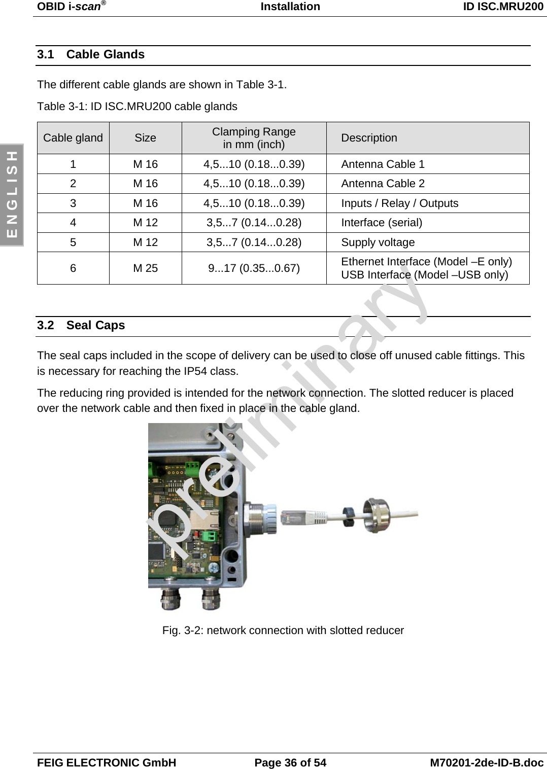 OBID i-scan®Installation ID ISC.MRU200FEIG ELECTRONIC GmbH Page 36 of 54 M70201-2de-ID-B.docE N G L I S H3.1 Cable GlandsThe different cable glands are shown in Table 3-1.Table 3-1: ID ISC.MRU200 cable glandsCable gland Size Clamping Rangein mm (inch) Description1 M 16 4,5...10 (0.18...0.39) Antenna Cable 12 M 16 4,5...10 (0.18...0.39) Antenna Cable 23 M 16 4,5...10 (0.18...0.39) Inputs / Relay / Outputs4 M 12 3,5...7 (0.14...0.28) Interface (serial)5 M 12 3,5...7 (0.14...0.28) Supply voltage6 M 25 9...17 (0.35...0.67) Ethernet Interface (Model –E only)USB Interface (Model –USB only)3.2 Seal CapsThe seal caps included in the scope of delivery can be used to close off unused cable fittings. Thisis necessary for reaching the IP54 class.The reducing ring provided is intended for the network connection. The slotted reducer is placedover the network cable and then fixed in place in the cable gland.Fig. 3-2: network connection with slotted reducer