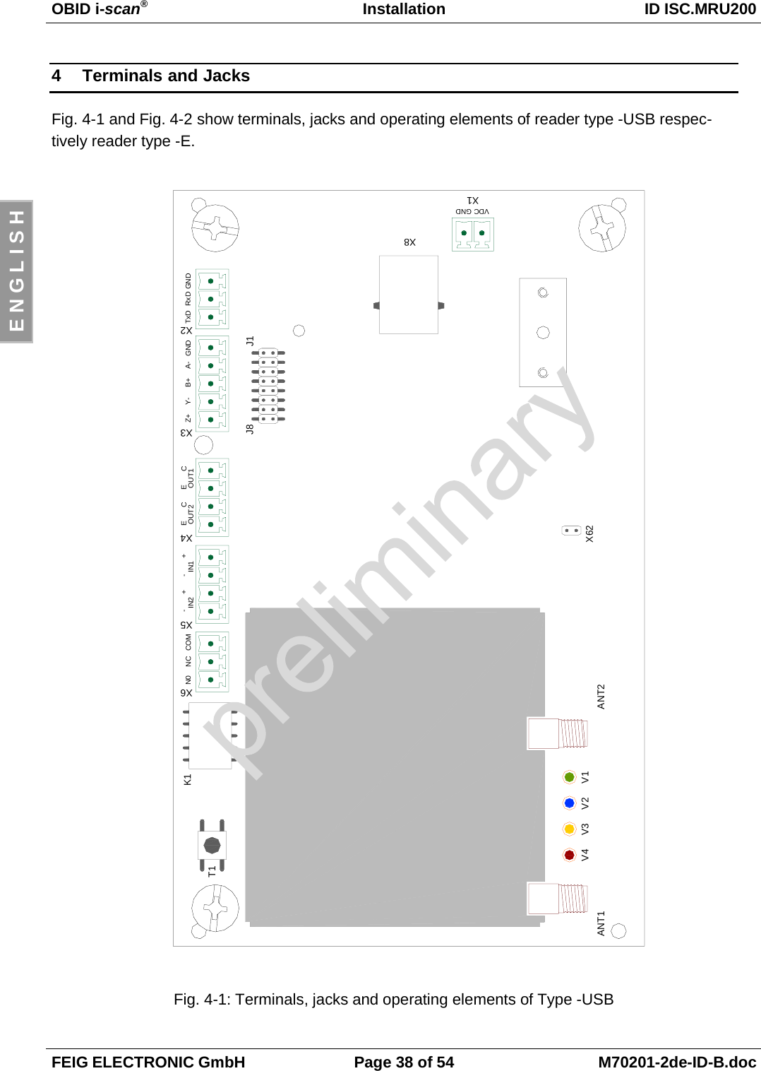 OBID i-scan®Installation ID ISC.MRU200FEIG ELECTRONIC GmbH Page 38 of 54 M70201-2de-ID-B.docE N G L I S H4 Terminals and JacksFig. 4-1 and Fig. 4-2 show terminals, jacks and operating elements of reader type -USB respec-tively reader type -E.Fig. 4-1: Terminals, jacks and operating elements of Type -USBT1K1X6X5X4X3X2X1N0 NC COM IN2 IN1 OUT2 OUT1 Z+ Y- B+ A- GND TxD RxD GND-+-+ ECECJ1J8X8X62ANT2ANT1V4 V3 V2 V1VDC GND