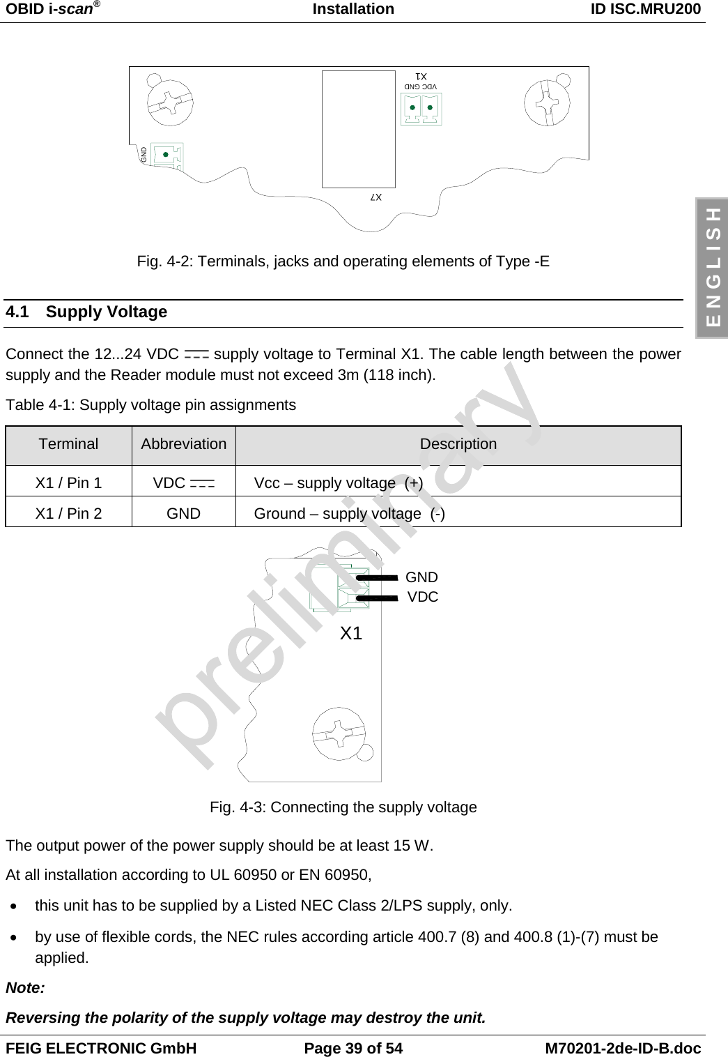 OBID i-scan®Installation ID ISC.MRU200FEIG ELECTRONIC GmbH Page 39 of 54 M70201-2de-ID-B.docE N G L I S HFig. 4-2: Terminals, jacks and operating elements of Type -E4.1 Supply VoltageConnect the 12...24 VDC   supply voltage to Terminal X1. The cable length between the powersupply and the Reader module must not exceed 3m (118 inch).Table 4-1: Supply voltage pin assignmentsTerminal Abbreviation DescriptionX1 / Pin 1 VDC  Vcc – supply voltage  (+)X1 / Pin 2 GND Ground – supply voltage  (-)Fig. 4-3: Connecting the supply voltageThe output power of the power supply should be at least 15 W.At all installation according to UL 60950 or EN 60950,•  this unit has to be supplied by a Listed NEC Class 2/LPS supply, only.•  by use of flexible cords, the NEC rules according article 400.7 (8) and 400.8 (1)-(7) must beapplied.Note:Reversing the polarity of the supply voltage may destroy the unit.GNDX7X1VDC GNDX1VDCGND