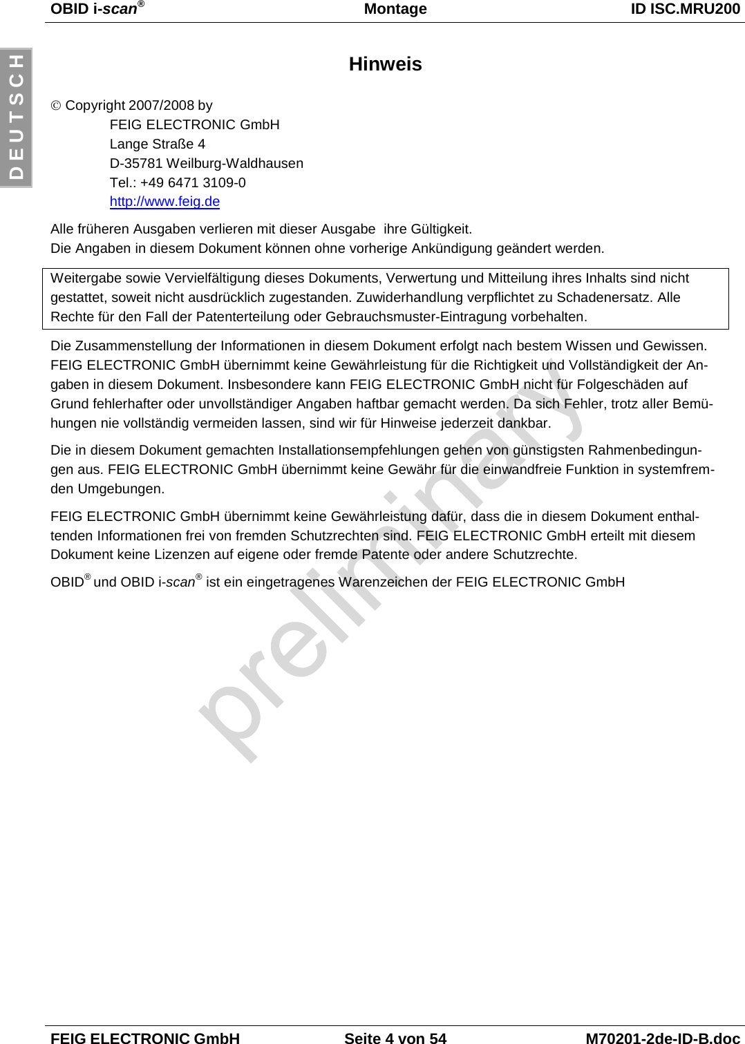 OBID i-scan®Montage ID ISC.MRU200FEIG ELECTRONIC GmbH Seite 4 von 54 M70201-2de-ID-B.docD E U T S C HHinweis© Copyright 2007/2008 byFEIG ELECTRONIC GmbHLange Straße 4D-35781 Weilburg-WaldhausenTel.: +49 6471 3109-0http://www.feig.deAlle früheren Ausgaben verlieren mit dieser Ausgabe  ihre Gültigkeit.Die Angaben in diesem Dokument können ohne vorherige Ankündigung geändert werden.Weitergabe sowie Vervielfältigung dieses Dokuments, Verwertung und Mitteilung ihres Inhalts sind nichtgestattet, soweit nicht ausdrücklich zugestanden. Zuwiderhandlung verpflichtet zu Schadenersatz. AlleRechte für den Fall der Patenterteilung oder Gebrauchsmuster-Eintragung vorbehalten.Die Zusammenstellung der Informationen in diesem Dokument erfolgt nach bestem Wissen und Gewissen.FEIG ELECTRONIC GmbH übernimmt keine Gewährleistung für die Richtigkeit und Vollständigkeit der An-gaben in diesem Dokument. Insbesondere kann FEIG ELECTRONIC GmbH nicht für Folgeschäden aufGrund fehlerhafter oder unvollständiger Angaben haftbar gemacht werden. Da sich Fehler, trotz aller Bemü-hungen nie vollständig vermeiden lassen, sind wir für Hinweise jederzeit dankbar.Die in diesem Dokument gemachten Installationsempfehlungen gehen von günstigsten Rahmenbedingun-gen aus. FEIG ELECTRONIC GmbH übernimmt keine Gewähr für die einwandfreie Funktion in systemfrem-den Umgebungen.FEIG ELECTRONIC GmbH übernimmt keine Gewährleistung dafür, dass die in diesem Dokument enthal-tenden Informationen frei von fremden Schutzrechten sind. FEIG ELECTRONIC GmbH erteilt mit diesemDokument keine Lizenzen auf eigene oder fremde Patente oder andere Schutzrechte.OBID® und OBID i-scan® ist ein eingetragenes Warenzeichen der FEIG ELECTRONIC GmbH