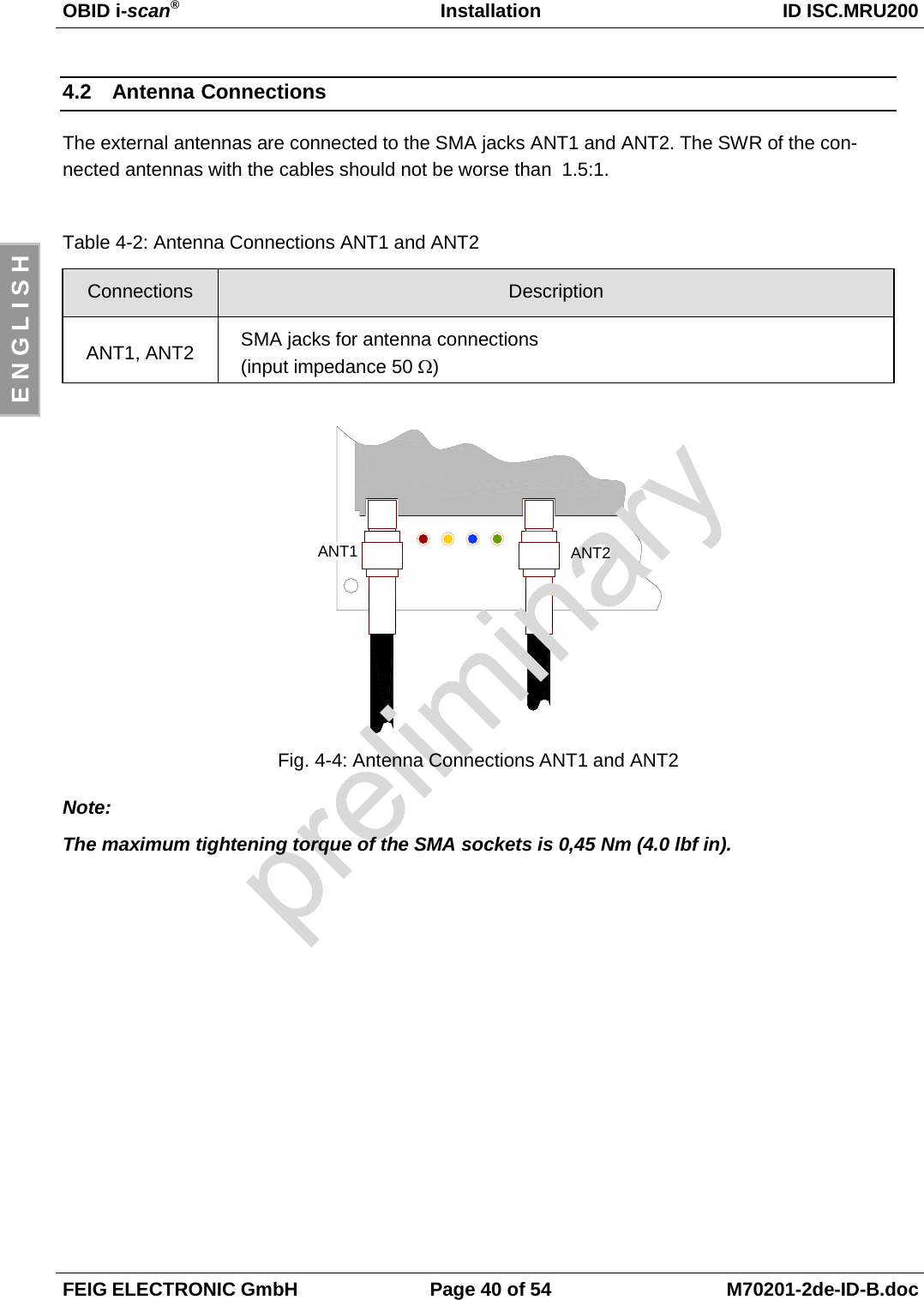 OBID i-scan®Installation ID ISC.MRU200FEIG ELECTRONIC GmbH Page 40 of 54 M70201-2de-ID-B.docE N G L I S H4.2 Antenna ConnectionsThe external antennas are connected to the SMA jacks ANT1 and ANT2. The SWR of the con-nected antennas with the cables should not be worse than  1.5:1.Table 4-2: Antenna Connections ANT1 and ANT2Connections DescriptionANT1, ANT2 SMA jacks for antenna connections(input impedance 50 Ω)Fig. 4-4: Antenna Connections ANT1 and ANT2Note:The maximum tightening torque of the SMA sockets is 0,45 Nm (4.0 lbf in).ANT2ANT1