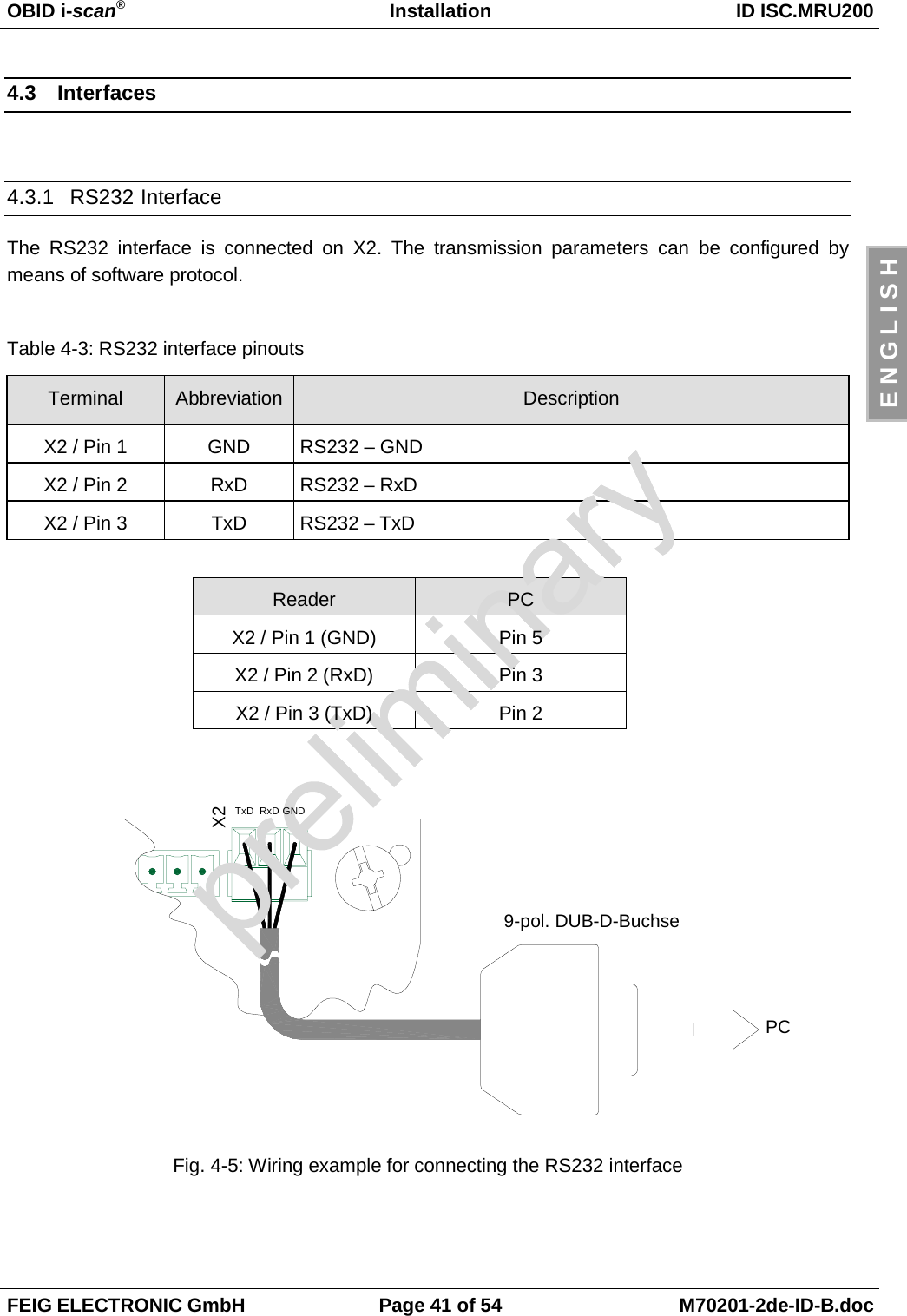 OBID i-scan®Installation ID ISC.MRU200FEIG ELECTRONIC GmbH Page 41 of 54 M70201-2de-ID-B.docE N G L I S H4.3 Interfaces4.3.1 RS232 InterfaceThe RS232 interface is connected on X2. The transmission parameters can be configured bymeans of software protocol.Table 4-3: RS232 interface pinoutsTerminal Abbreviation DescriptionX2 / Pin 1 GND RS232 – GNDX2 / Pin 2 RxD RS232 – RxDX2 / Pin 3 TxD RS232 – TxDReader PCX2 / Pin 1 (GND) Pin 5X2 / Pin 2 (RxD) Pin 3X2 / Pin 3 (TxD) Pin 2Fig. 4-5: Wiring example for connecting the RS232 interfaceX2TxD RxD GNDPC9-pol. DUB-D-Buchse