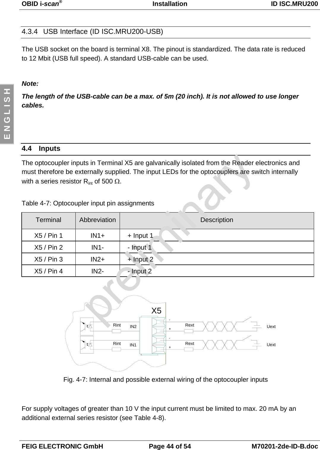 OBID i-scan®Installation ID ISC.MRU200FEIG ELECTRONIC GmbH Page 44 of 54 M70201-2de-ID-B.docE N G L I S H4.3.4  USB Interface (ID ISC.MRU200-USB)The USB socket on the board is terminal X8. The pinout is standardized. The data rate is reducedto 12 Mbit (USB full speed). A standard USB-cable can be used.Note:The length of the USB-cable can be a max. of 5m (20 inch). It is not allowed to use longercables.4.4 InputsThe optocoupler inputs in Terminal X5 are galvanically isolated from the Reader electronics andmust therefore be externally supplied. The input LEDs for the optocouplers are switch internallywith a series resistor Rint of 500 Ω.Table 4-7: Optocoupler input pin assignmentsTerminal Abbreviation DescriptionX5 / Pin 1 IN1+ + Input 1X5 / Pin 2 IN1- - Input 1X5 / Pin 3 IN2+ + Input 2X5 / Pin 4 IN2- - Input 2Fig. 4-7: Internal and possible external wiring of the optocoupler inputsFor supply voltages of greater than 10 V the input current must be limited to max. 20 mA by anadditional external series resistor (see Table 4-8).X5+IN2IN1RintRintRext-Uext+Rext-Uext