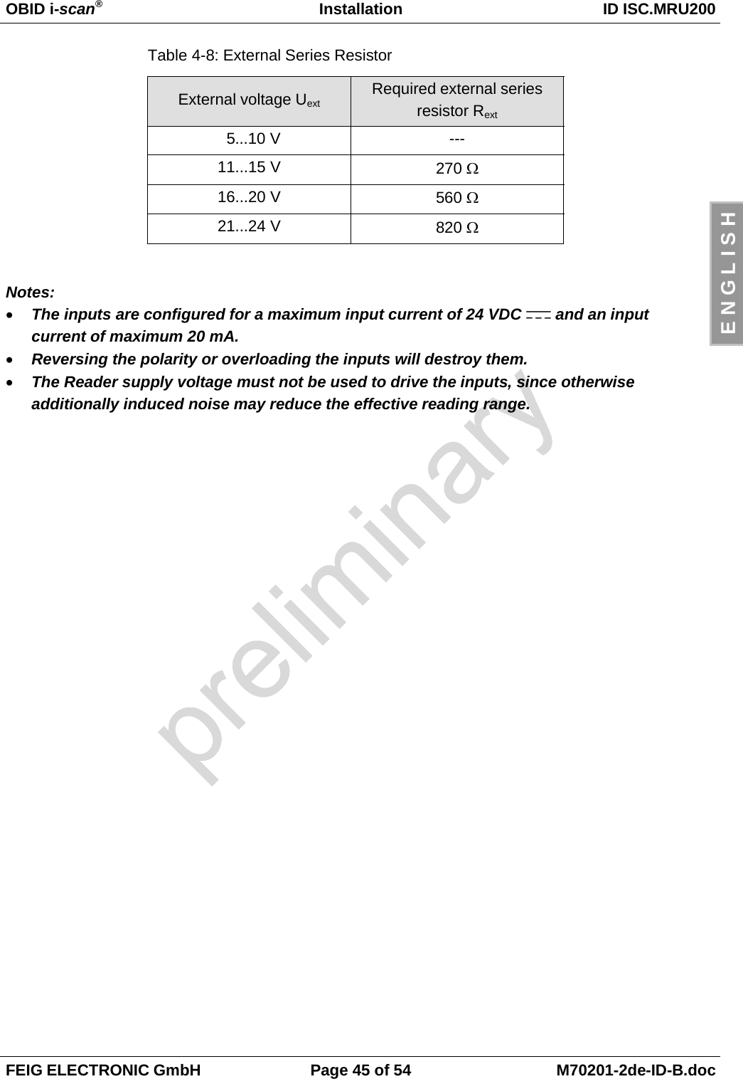 OBID i-scan®Installation ID ISC.MRU200FEIG ELECTRONIC GmbH Page 45 of 54 M70201-2de-ID-B.docE N G L I S HTable 4-8: External Series ResistorExternal voltage Uext Required external seriesresistor Rext 5...10 V ---11...15 V 270 Ω16...20 V 560 Ω21...24 V 820 ΩNotes:• The inputs are configured for a maximum input current of 24 VDC   and an inputcurrent of maximum 20 mA.• Reversing the polarity or overloading the inputs will destroy them.• The Reader supply voltage must not be used to drive the inputs, since otherwiseadditionally induced noise may reduce the effective reading range.