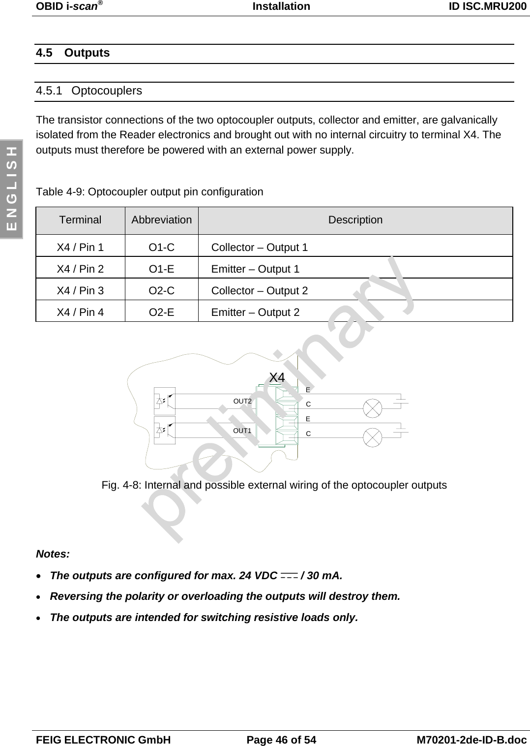 OBID i-scan®Installation ID ISC.MRU200FEIG ELECTRONIC GmbH Page 46 of 54 M70201-2de-ID-B.docE N G L I S H4.5 Outputs4.5.1 OptocouplersThe transistor connections of the two optocoupler outputs, collector and emitter, are galvanicallyisolated from the Reader electronics and brought out with no internal circuitry to terminal X4. Theoutputs must therefore be powered with an external power supply.Table 4-9: Optocoupler output pin configurationTerminal Abbreviation DescriptionX4 / Pin 1 O1-C Collector – Output 1X4 / Pin 2 O1-E Emitter – Output 1X4 / Pin 3 O2-C Collector – Output 2X4 / Pin 4 O2-E Emitter – Output 2Fig. 4-8: Internal and possible external wiring of the optocoupler outputsNotes:• The outputs are configured for max. 24 VDC   / 30 mA.• Reversing the polarity or overloading the outputs will destroy them.• The outputs are intended for switching resistive loads only.X4OUT2OUT1ECEC