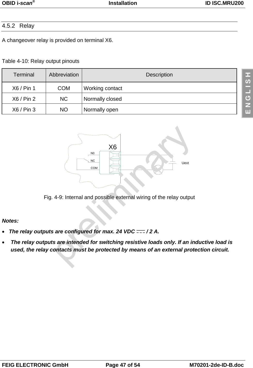 OBID i-scan®Installation ID ISC.MRU200FEIG ELECTRONIC GmbH Page 47 of 54 M70201-2de-ID-B.docE N G L I S H4.5.2 RelayA changeover relay is provided on terminal X6.Table 4-10: Relay output pinoutsTerminal Abbreviation DescriptionX6 / Pin 1 COM Working contactX6 / Pin 2 NC Normally closedX6 / Pin 3 NO Normally openFig. 4-9: Internal and possible external wiring of the relay outputNotes:• The relay outputs are configured for max. 24 VDC   / 2 A.• The relay outputs are intended for switching resistive loads only. If an inductive load isused, the relay contacts must be protected by means of an external protection circuit.X6N0NCCOMUext