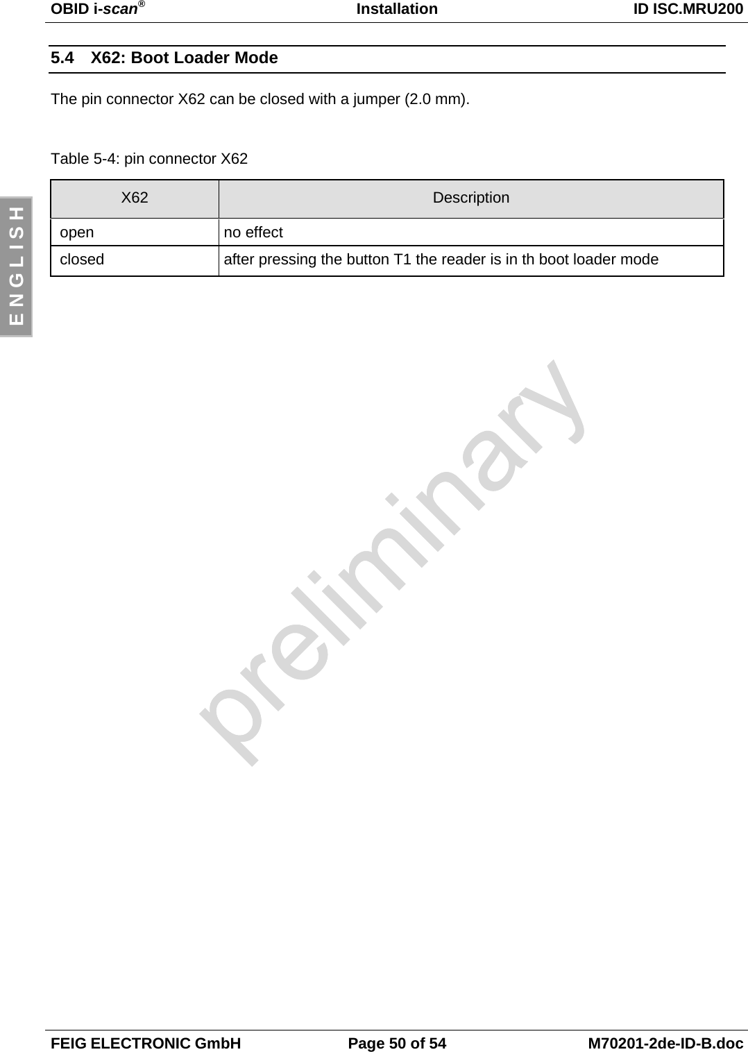 OBID i-scan®Installation ID ISC.MRU200FEIG ELECTRONIC GmbH Page 50 of 54 M70201-2de-ID-B.docE N G L I S H5.4  X62: Boot Loader ModeThe pin connector X62 can be closed with a jumper (2.0 mm).Table 5-4: pin connector X62X62 Description open no effect closed after pressing the button T1 the reader is in th boot loader mode