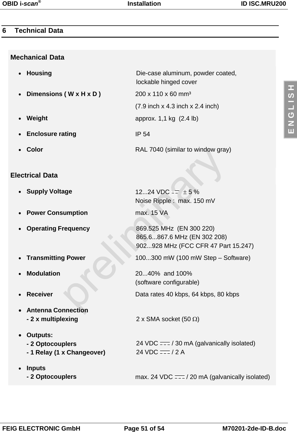 OBID i-scan®Installation ID ISC.MRU200FEIG ELECTRONIC GmbH Page 51 of 54 M70201-2de-ID-B.docE N G L I S H6 Technical DataMechanical Data• Housing Die-case aluminum, powder coated,lockable hinged cover• Dimensions ( W x H x D ) 200 x 110 x 60 mm³(7.9 inch x 4.3 inch x 2.4 inch)• Weight approx. 1,1 kg  (2.4 lb)• Enclosure rating IP 54• Color RAL 7040 (similar to window gray)Electrical Data• Supply Voltage 12...24 VDC   ± 5 %Noise Ripple :  max. 150 mV• Power Consumption max. 15 VA• Operating Frequency 869.525 MHz  (EN 300 220)865.6...867.6 MHz (EN 302 208)902...928 MHz (FCC CFR 47 Part 15.247)• Transmitting Power 100...300 mW (100 mW Step – Software)• Modulation 20...40%  and 100%(software configurable)• Receiver Data rates 40 kbps, 64 kbps, 80 kbps• Antenna Connection- 2 x multiplexing 2 x SMA socket (50 Ω)• Outputs:- 2 Optocouplers- 1 Relay (1 x Changeover)24 VDC   / 30 mA (galvanically isolated)24 VDC   / 2 A• Inputs- 2 Optocouplers max. 24 VDC   / 20 mA (galvanically isolated)