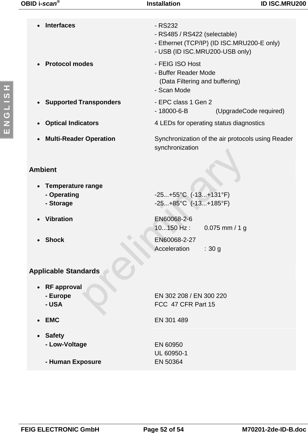 OBID i-scan®Installation ID ISC.MRU200FEIG ELECTRONIC GmbH Page 52 of 54 M70201-2de-ID-B.docE N G L I S H• Interfaces - RS232- RS485 / RS422 (selectable)- Ethernet (TCP/IP) (ID ISC.MRU200-E only)- USB (ID ISC.MRU200-USB only)• Protocol modes - FEIG ISO Host- Buffer Reader Mode(Data Filtering and buffering)- Scan Mode• Supported Transponders - EPC class 1 Gen 2- 18000-6-B  (UpgradeCode required)• Optical Indicators 4 LEDs for operating status diagnostics• Multi-Reader Operation Synchronization of the air protocols using ReadersynchronizationAmbient• Temperature range- Operating- Storage-25...+55°C  (-13...+131°F)-25...+85°C (-13...+185°F)• Vibration EN60068-2-610...150 Hz : 0.075 mm / 1 g• Shock EN60068-2-27Acceleration : 30 gApplicable Standards• RF approval- Europe- USAEN 302 208 / EN 300 220FCC  47 CFR Part 15• EMC EN 301 489• Safety- Low-Voltage- Human ExposureEN 60950UL 60950-1EN 50364