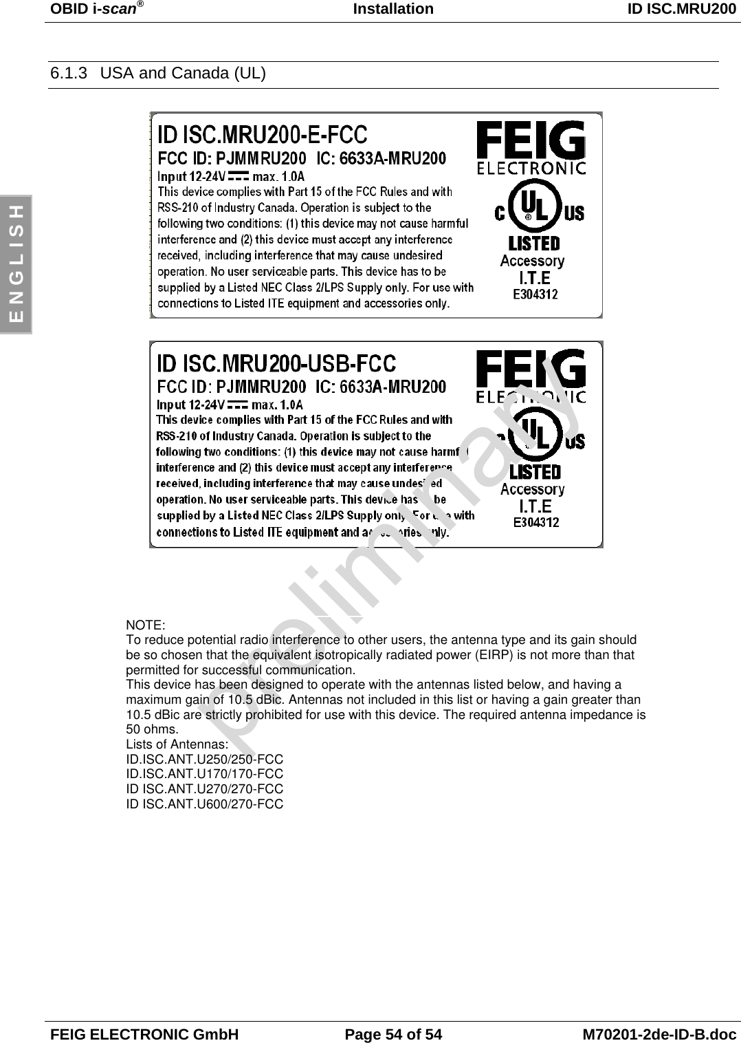 OBID i-scan®Installation ID ISC.MRU200FEIG ELECTRONIC GmbH Page 54 of 54 M70201-2de-ID-B.docE N G L I S H6.1.3  USA and Canada (UL)NOTE:To reduce potential radio interference to other users, the antenna type and its gain shouldbe so chosen that the equivalent isotropically radiated power (EIRP) is not more than thatpermitted for successful communication.This device has been designed to operate with the antennas listed below, and having amaximum gain of 10.5 dBic. Antennas not included in this list or having a gain greater than10.5 dBic are strictly prohibited for use with this device. The required antenna impedance is50 ohms.Lists of Antennas:ID.ISC.ANT.U250/250-FCCID.ISC.ANT.U170/170-FCCID ISC.ANT.U270/270-FCCID ISC.ANT.U600/270-FCC