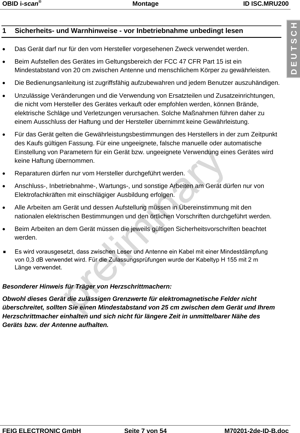 OBID i-scan®Montage ID ISC.MRU200FEIG ELECTRONIC GmbH Seite 7 von 54 M70201-2de-ID-B.docD E U T S C H1  Sicherheits- und Warnhinweise - vor Inbetriebnahme unbedingt lesen•  Das Gerät darf nur für den vom Hersteller vorgesehenen Zweck verwendet werden.•  Beim Aufstellen des Gerätes im Geltungsbereich der FCC 47 CFR Part 15 ist einMindestabstand von 20 cm zwischen Antenne und menschlichem Körper zu gewährleisten.•  Die Bedienungsanleitung ist zugriffsfähig aufzubewahren und jedem Benutzer auszuhändigen.•  Unzulässige Veränderungen und die Verwendung von Ersatzteilen und Zusatzeinrichtungen,die nicht vom Hersteller des Gerätes verkauft oder empfohlen werden, können Brände,elektrische Schläge und Verletzungen verursachen. Solche Maßnahmen führen daher zueinem Ausschluss der Haftung und der Hersteller übernimmt keine Gewährleistung.•  Für das Gerät gelten die Gewährleistungsbestimmungen des Herstellers in der zum Zeitpunktdes Kaufs gültigen Fassung. Für eine ungeeignete, falsche manuelle oder automatischeEinstellung von Parametern für ein Gerät bzw. ungeeignete Verwendung eines Gerätes wirdkeine Haftung übernommen.•  Reparaturen dürfen nur vom Hersteller durchgeführt werden.•  Anschluss-, Inbetriebnahme-, Wartungs-, und sonstige Arbeiten am Gerät dürfen nur vonElektrofachkräften mit einschlägiger Ausbildung erfolgen.•  Alle Arbeiten am Gerät und dessen Aufstellung müssen in Übereinstimmung mit dennationalen elektrischen Bestimmungen und den örtlichen Vorschriften durchgeführt werden.•  Beim Arbeiten an dem Gerät müssen die jeweils gültigen Sicherheitsvorschriften beachtetwerden.Besonderer Hinweis für Träger von Herzschrittmachern:Obwohl dieses Gerät die zulässigen Grenzwerte für elektromagnetische Felder nichtüberschreitet, sollten Sie einen Mindestabstand von 25 cm zwischen dem Gerät und IhremHerzschrittmacher einhalten und sich nicht für längere Zeit in unmittelbarer Nähe desGeräts bzw. der Antenne aufhalten.Es wird vorausgesetzt, dass zwischen Leser und Antenne ein Kabel mit einer Mindestdämpfung von 0,3 dB verwendet wird. Für die Zulassungsprüfungen wurde der Kabeltyp H 155 mit 2 m Länge verwendet..