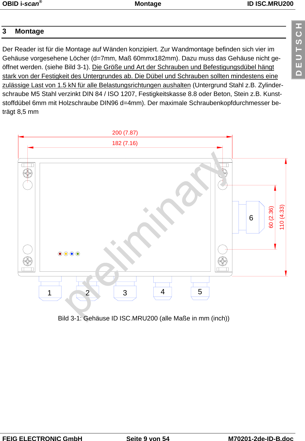 OBID i-scan®Montage ID ISC.MRU200FEIG ELECTRONIC GmbH Seite 9 von 54 M70201-2de-ID-B.docD E U T S C H3 MontageDer Reader ist für die Montage auf Wänden konzipiert. Zur Wandmontage befinden sich vier imGehäuse vorgesehene Löcher (d=7mm, Maß 60mmx182mm). Dazu muss das Gehäuse nicht ge-öffnet werden. (siehe Bild 3-1). Die Größe und Art der Schrauben und Befestigungsdübel hängtstark von der Festigkeit des Untergrundes ab. Die Dübel und Schrauben sollten mindestens einezulässige Last von 1.5 kN für alle Belastungsrichtungen aushalten (Untergrund Stahl z.B. Zylinder-schraube M5 Stahl verzinkt DIN 84 / ISO 1207, Festigkeitskasse 8.8 oder Beton, Stein z.B. Kunst-stoffdübel 6mm mit Holzschraube DIN96 d=4mm). Der maximale Schraubenkopfdurchmesser be-trägt 8,5 mmBild 3-1: Gehäuse ID ISC.MRU200 (alle Maße in mm (inch))200 (7.87)182 (7.16)60 (2.36)110 (4.33)123456