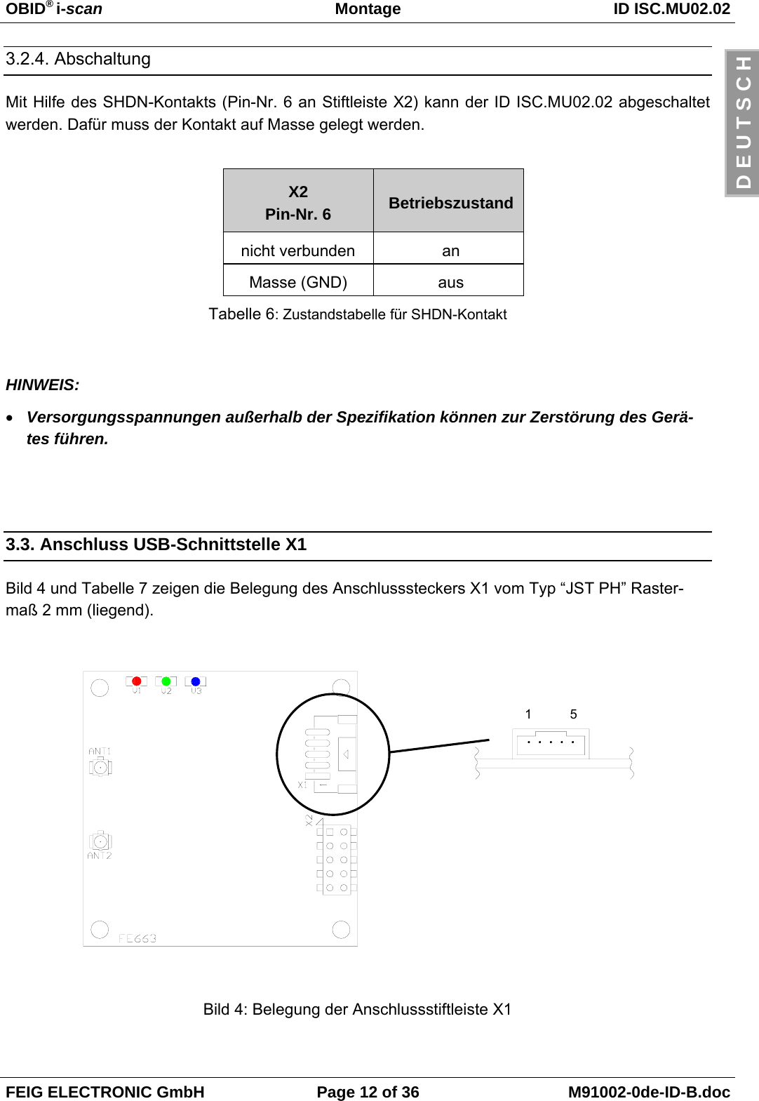 OBID® i-scan Montage ID ISC.MU02.02FEIG ELECTRONIC GmbH Page 12 of 36 M91002-0de-ID-B.docD E U T S C H3.2.4. AbschaltungMit Hilfe des SHDN-Kontakts (Pin-Nr. 6 an Stiftleiste X2) kann der ID ISC.MU02.02 abgeschaltetwerden. Dafür muss der Kontakt auf Masse gelegt werden.X2Pin-Nr. 6 Betriebszustandnicht verbunden anMasse (GND) ausTabelle 6: Zustandstabelle für SHDN-KontaktHINWEIS:• Versorgungsspannungen außerhalb der Spezifikation können zur Zerstörung des Gerä-tes führen.3.3. Anschluss USB-Schnittstelle X1Bild 4 und Tabelle 7 zeigen die Belegung des Anschlusssteckers X1 vom Typ “JST PH” Raster-maß 2 mm (liegend). Bild 4: Belegung der Anschlussstiftleiste X115