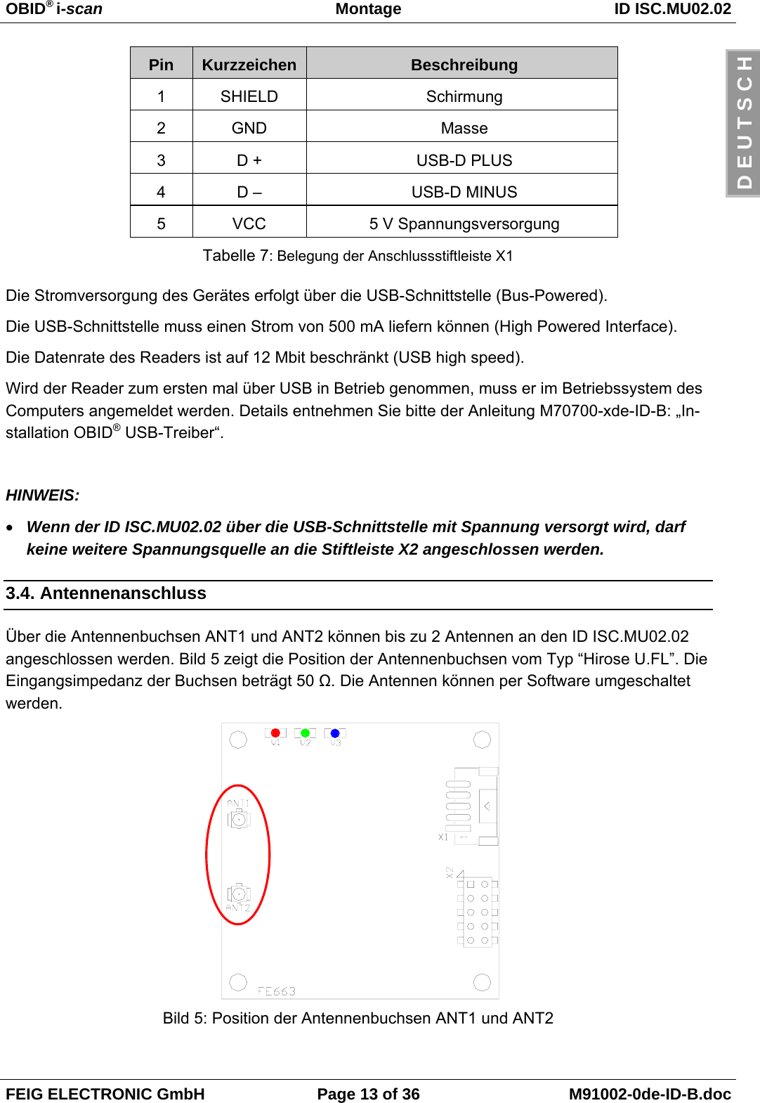 OBID® i-scan Montage ID ISC.MU02.02FEIG ELECTRONIC GmbH Page 13 of 36 M91002-0de-ID-B.docD E U T S C HPin Kurzzeichen Beschreibung1SHIELD Schirmung2GND Masse3D + USB-D PLUS4D – USB-D MINUS5VCC 5 V SpannungsversorgungTabelle 7: Belegung der Anschlussstiftleiste X1Die Stromversorgung des Gerätes erfolgt über die USB-Schnittstelle (Bus-Powered).Die USB-Schnittstelle muss einen Strom von 500 mA liefern können (High Powered Interface).Die Datenrate des Readers ist auf 12 Mbit beschränkt (USB high speed).Wird der Reader zum ersten mal über USB in Betrieb genommen, muss er im Betriebssystem desComputers angemeldet werden. Details entnehmen Sie bitte der Anleitung M70700-xde-ID-B: „In-stallation OBID® USB-Treiber“.HINWEIS:• Wenn der ID ISC.MU02.02 über die USB-Schnittstelle mit Spannung versorgt wird, darfkeine weitere Spannungsquelle an die Stiftleiste X2 angeschlossen werden.3.4. AntennenanschlussÜber die Antennenbuchsen ANT1 und ANT2 können bis zu 2 Antennen an den ID ISC.MU02.02angeschlossen werden. Bild 5 zeigt die Position der Antennenbuchsen vom Typ “Hirose U.FL”. DieEingangsimpedanz der Buchsen beträgt 50 Ω. Die Antennen können per Software umgeschaltetwerden.Bild 5: Position der Antennenbuchsen ANT1 und ANT2