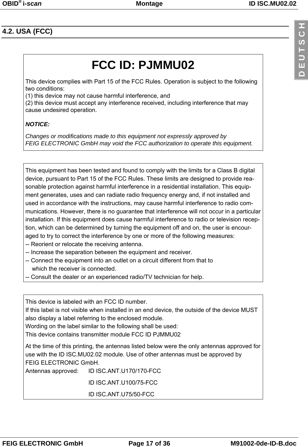 OBID® i-scan Montage ID ISC.MU02.02FEIG ELECTRONIC GmbH Page 17 of 36 M91002-0de-ID-B.docD E U T S C H4.2. USA (FCC)FCC ID: PJMMU02This device complies with Part 15 of the FCC Rules. Operation is subject to the followingtwo conditions:(1) this device may not cause harmful interference, and(2) this device must accept any interference received, including interference that maycause undesired operation.NOTICE:Changes or modifications made to this equipment not expressly approved byFEIG ELECTRONIC GmbH may void the FCC authorization to operate this equipment.This equipment has been tested and found to comply with the limits for a Class B digitaldevice, pursuant to Part 15 of the FCC Rules. These limits are designed to provide rea-sonable protection against harmful interference in a residential installation. This equip-ment generates, uses and can radiate radio frequency energy and, if not installed andused in accordance with the instructions, may cause harmful interference to radio com-munications. However, there is no guarantee that interference will not occur in a particularinstallation. If this equipment does cause harmful interference to radio or television recep-tion, which can be determined by turning the equipment off and on, the user is encour-aged to try to correct the interference by one or more of the following measures:-- Reorient or relocate the receiving antenna.-- Increase the separation between the equipment and receiver.-- Connect the equipment into an outlet on a circuit different from that to    which the receiver is connected.-- Consult the dealer or an experienced radio/TV technician for help.This device is labeled with an FCC ID number.If this label is not visible when installed in an end device, the outside of the device MUSTalso display a label referring to the enclosed module.Wording on the label similar to the following shall be used:This device contains transmitter module FCC ID PJMMU02At the time of this printing, the antennas listed below were the only antennas approved foruse with the ID ISC.MU02.02 module. Use of other antennas must be approved byFEIG ELECTRONIC GmbH.Antennas approved: ID ISC.ANT.U170/170-FCCID ISC.ANT.U100/75-FCCID ISC.ANT.U75/50-FCC