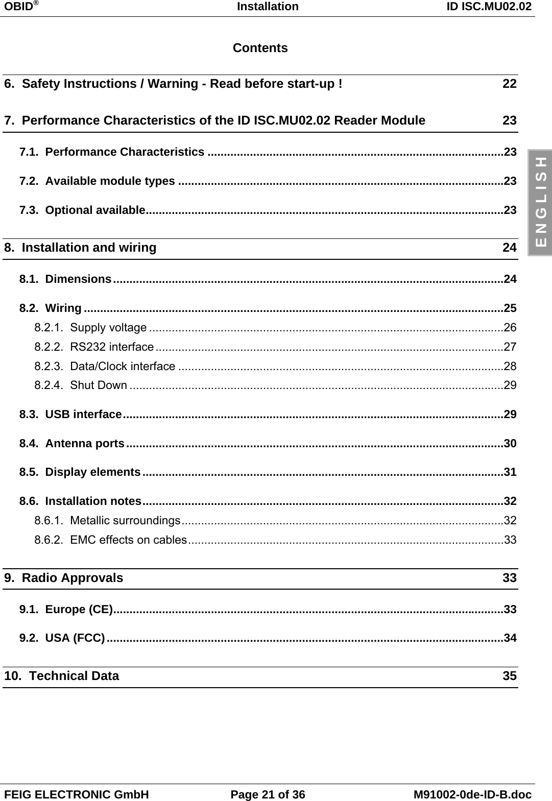 OBID®Installation ID ISC.MU02.02FEIG ELECTRONIC GmbH Page 21 of 36 M91002-0de-ID-B.docE N G L I S HContents6.  Safety Instructions / Warning - Read before start-up ! 227.  Performance Characteristics of the ID ISC.MU02.02 Reader Module 237.1.  Performance Characteristics ...........................................................................................237.2.  Available module types ....................................................................................................237.3.  Optional available..............................................................................................................238.  Installation and wiring 248.1.  Dimensions........................................................................................................................248.2.  Wiring .................................................................................................................................258.2.1.  Supply voltage .............................................................................................................268.2.2.  RS232 interface...........................................................................................................278.2.3.  Data/Clock interface ....................................................................................................288.2.4.  Shut Down ...................................................................................................................298.3.  USB interface.....................................................................................................................298.4.  Antenna ports....................................................................................................................308.5.  Display elements...............................................................................................................318.6.  Installation notes...............................................................................................................328.6.1.  Metallic surroundings...................................................................................................328.6.2.  EMC effects on cables.................................................................................................339.  Radio Approvals 339.1.  Europe (CE)........................................................................................................................339.2.  USA (FCC)..........................................................................................................................3410.  Technical Data 35