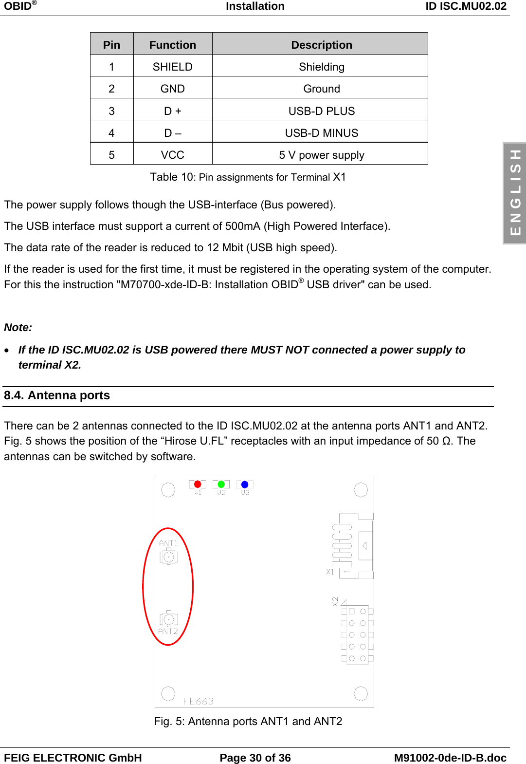 OBID®Installation ID ISC.MU02.02FEIG ELECTRONIC GmbH Page 30 of 36 M91002-0de-ID-B.docE N G L I S HPin Function Description1SHIELD Shielding2GND Ground3D + USB-D PLUS4D – USB-D MINUS5VCC 5 V power supplyTable 10: Pin assignments for Terminal X1The power supply follows though the USB-interface (Bus powered).The USB interface must support a current of 500mA (High Powered Interface).The data rate of the reader is reduced to 12 Mbit (USB high speed).If the reader is used for the first time, it must be registered in the operating system of the computer.For this the instruction &quot;M70700-xde-ID-B: Installation OBID® USB driver&quot; can be used.Note:• If the ID ISC.MU02.02 is USB powered there MUST NOT connected a power supply toterminal X2.8.4. Antenna portsThere can be 2 antennas connected to the ID ISC.MU02.02 at the antenna ports ANT1 and ANT2.Fig. 5 shows the position of the “Hirose U.FL” receptacles with an input impedance of 50 Ω. Theantennas can be switched by software.Fig. 5: Antenna ports ANT1 and ANT2