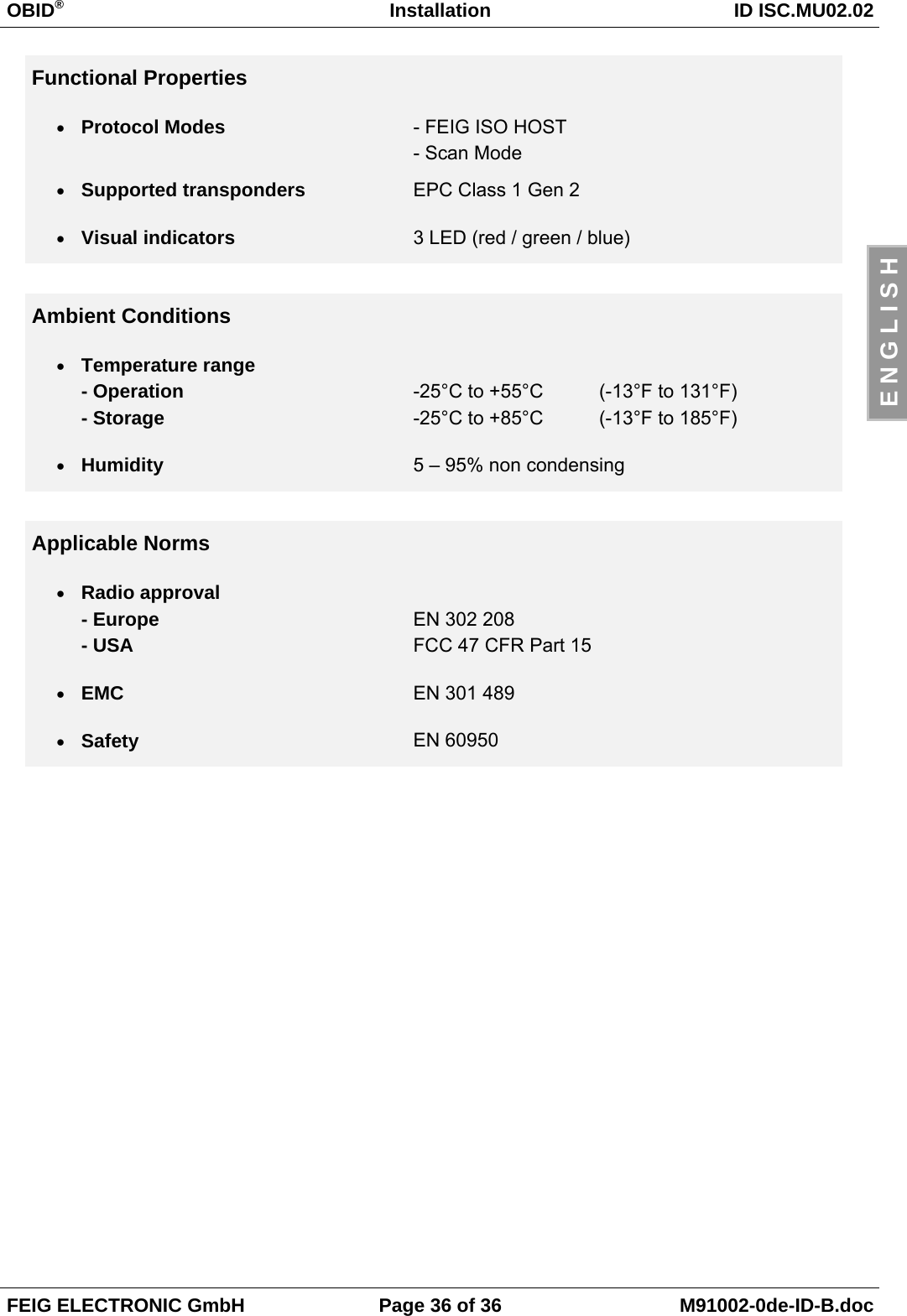 OBID®Installation ID ISC.MU02.02FEIG ELECTRONIC GmbH Page 36 of 36 M91002-0de-ID-B.docE N G L I S HFunctional Properties• Protocol Modes - FEIG ISO HOST- Scan Mode• Supported transponders EPC Class 1 Gen 2• Visual indicators 3 LED (red / green / blue)Ambient Conditions• Temperature range- Operation- Storage-25°C to +55°C (-13°F to 131°F)-25°C to +85°C (-13°F to 185°F)• Humidity 5 – 95% non condensingApplicable Norms• Radio approval- Europe- USAEN 302 208FCC 47 CFR Part 15 • EMC EN 301 489• Safety EN 60950