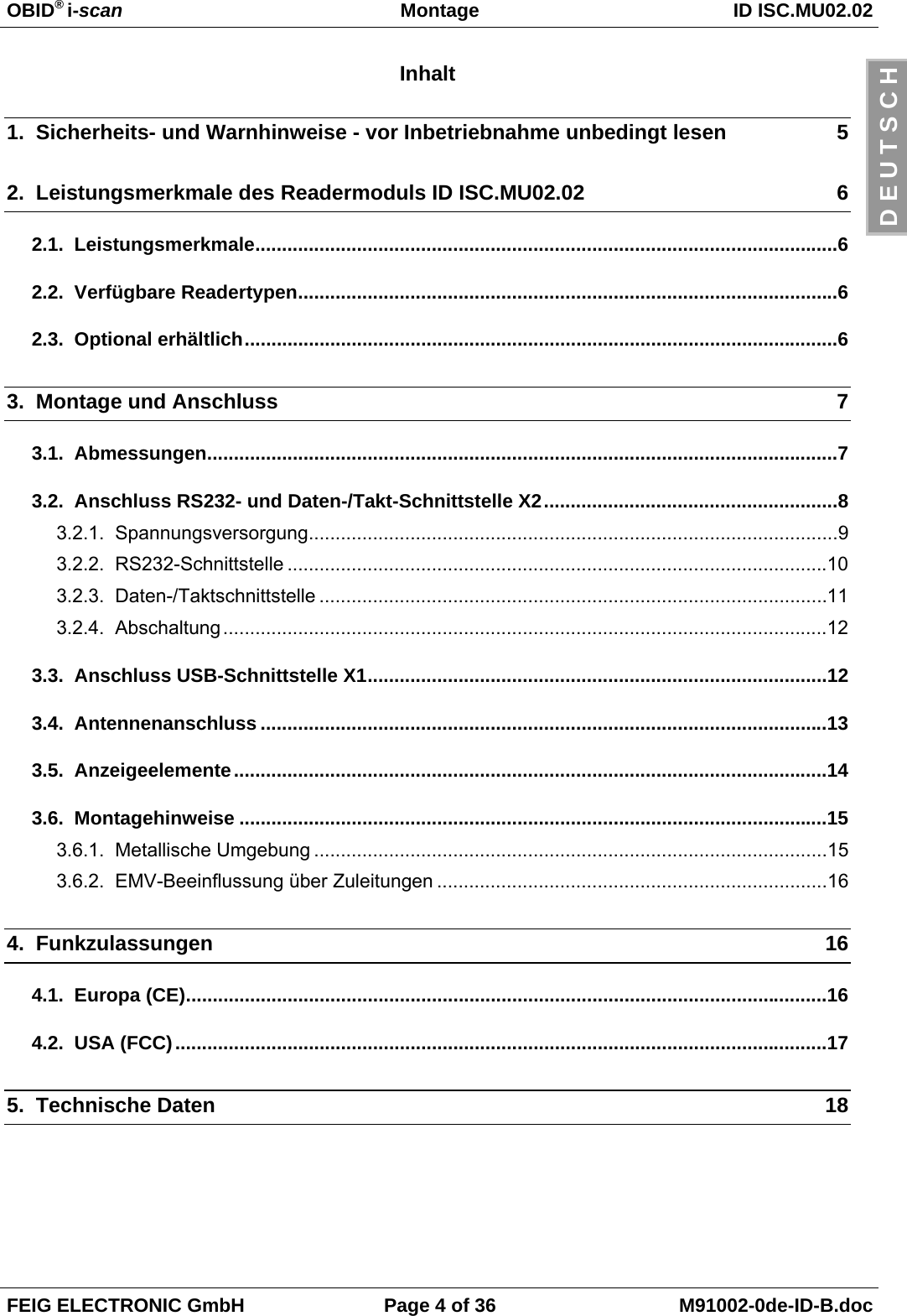 OBID® i-scan Montage ID ISC.MU02.02FEIG ELECTRONIC GmbH Page 4 of 36 M91002-0de-ID-B.docD E U T S C HInhalt1.  Sicherheits- und Warnhinweise - vor Inbetriebnahme unbedingt lesen 52.  Leistungsmerkmale des Readermoduls ID ISC.MU02.02 62.1.  Leistungsmerkmale.............................................................................................................62.2.  Verfügbare Readertypen.....................................................................................................62.3.  Optional erhältlich...............................................................................................................63.  Montage und Anschluss 73.1.  Abmessungen......................................................................................................................73.2.  Anschluss RS232- und Daten-/Takt-Schnittstelle X2.......................................................83.2.1.  Spannungsversorgung...................................................................................................93.2.2.  RS232-Schnittstelle .....................................................................................................103.2.3.  Daten-/Taktschnittstelle ...............................................................................................113.2.4.  Abschaltung.................................................................................................................123.3.  Anschluss USB-Schnittstelle X1......................................................................................123.4.  Antennenanschluss ..........................................................................................................133.5.  Anzeigeelemente...............................................................................................................143.6.  Montagehinweise ..............................................................................................................153.6.1.  Metallische Umgebung ................................................................................................153.6.2.  EMV-Beeinflussung über Zuleitungen .........................................................................164.  Funkzulassungen 164.1.  Europa (CE)........................................................................................................................164.2.  USA (FCC)..........................................................................................................................175.  Technische Daten 18