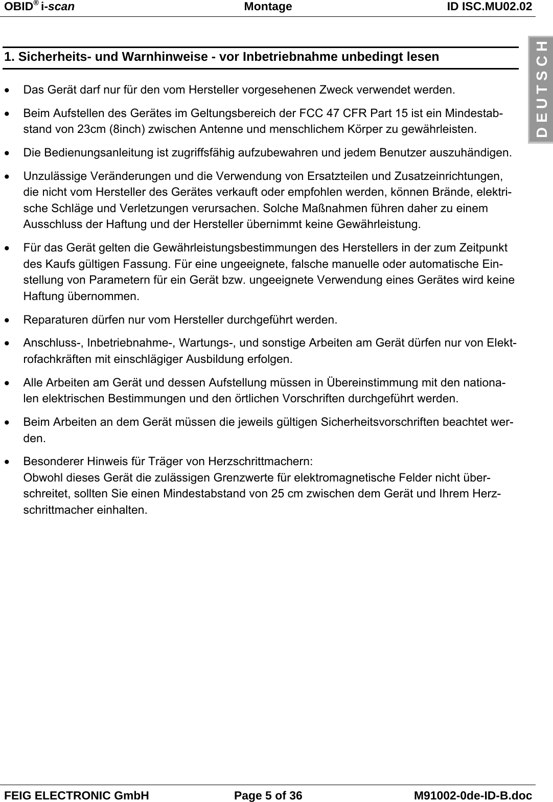 OBID® i-scan Montage ID ISC.MU02.02FEIG ELECTRONIC GmbH Page 5 of 36 M91002-0de-ID-B.docD E U T S C H1. Sicherheits- und Warnhinweise - vor Inbetriebnahme unbedingt lesen• Das Gerät darf nur für den vom Hersteller vorgesehenen Zweck verwendet werden. • Beim Aufstellen des Gerätes im Geltungsbereich der FCC 47 CFR Part 15 ist ein Mindestab-stand von 23cm (8inch) zwischen Antenne und menschlichem Körper zu gewährleisten.• Die Bedienungsanleitung ist zugriffsfähig aufzubewahren und jedem Benutzer auszuhändigen.• Unzulässige Veränderungen und die Verwendung von Ersatzteilen und Zusatzeinrichtungen,die nicht vom Hersteller des Gerätes verkauft oder empfohlen werden, können Brände, elektri-sche Schläge und Verletzungen verursachen. Solche Maßnahmen führen daher zu einemAusschluss der Haftung und der Hersteller übernimmt keine Gewährleistung.• Für das Gerät gelten die Gewährleistungsbestimmungen des Herstellers in der zum Zeitpunktdes Kaufs gültigen Fassung. Für eine ungeeignete, falsche manuelle oder automatische Ein-stellung von Parametern für ein Gerät bzw. ungeeignete Verwendung eines Gerätes wird keineHaftung übernommen.• Reparaturen dürfen nur vom Hersteller durchgeführt werden.• Anschluss-, Inbetriebnahme-, Wartungs-, und sonstige Arbeiten am Gerät dürfen nur von Elekt-rofachkräften mit einschlägiger Ausbildung erfolgen.• Alle Arbeiten am Gerät und dessen Aufstellung müssen in Übereinstimmung mit den nationa-len elektrischen Bestimmungen und den örtlichen Vorschriften durchgeführt werden.• Beim Arbeiten an dem Gerät müssen die jeweils gültigen Sicherheitsvorschriften beachtet wer-den.• Besonderer Hinweis für Träger von Herzschrittmachern:Obwohl dieses Gerät die zulässigen Grenzwerte für elektromagnetische Felder nicht über-schreitet, sollten Sie einen Mindestabstand von 25 cm zwischen dem Gerät und Ihrem Herz-schrittmacher einhalten.