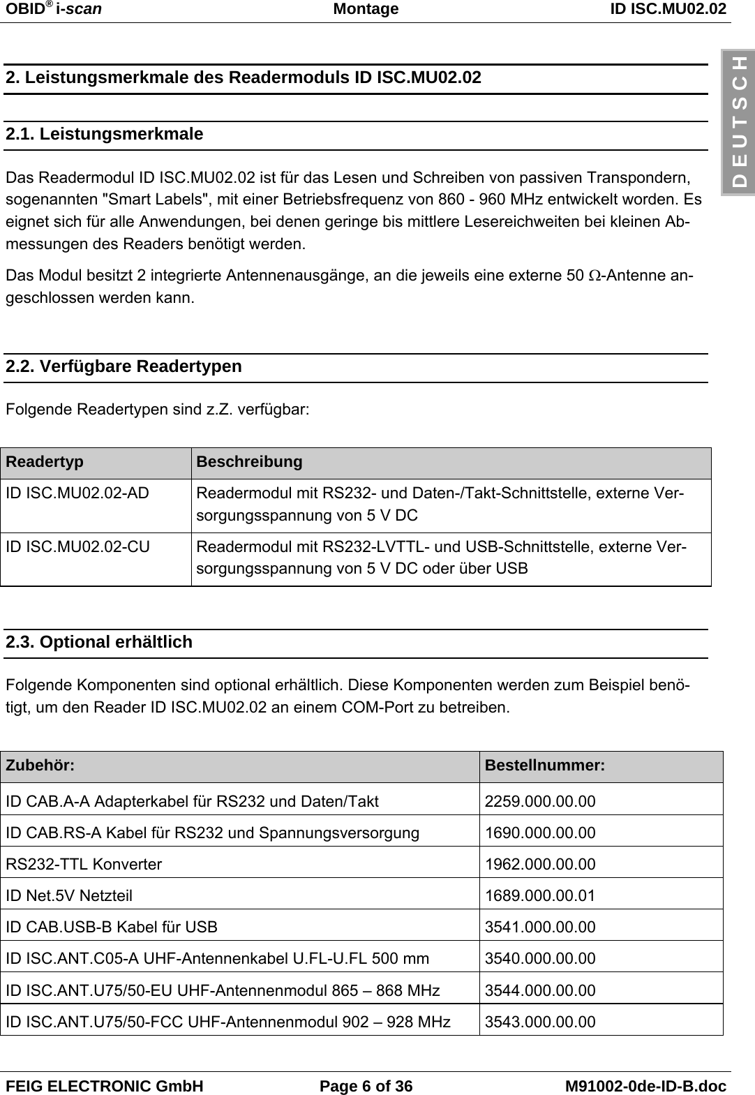 OBID® i-scan Montage ID ISC.MU02.02FEIG ELECTRONIC GmbH Page 6 of 36 M91002-0de-ID-B.docD E U T S C H2. Leistungsmerkmale des Readermoduls ID ISC.MU02.022.1. LeistungsmerkmaleDas Readermodul ID ISC.MU02.02 ist für das Lesen und Schreiben von passiven Transpondern,sogenannten &quot;Smart Labels&quot;, mit einer Betriebsfrequenz von 860 - 960 MHz entwickelt worden. Eseignet sich für alle Anwendungen, bei denen geringe bis mittlere Lesereichweiten bei kleinen Ab-messungen des Readers benötigt werden.Das Modul besitzt 2 integrierte Antennenausgänge, an die jeweils eine externe 50 Ω-Antenne an-geschlossen werden kann.2.2. Verfügbare ReadertypenFolgende Readertypen sind z.Z. verfügbar:Readertyp BeschreibungID ISC.MU02.02-AD Readermodul mit RS232- und Daten-/Takt-Schnittstelle, externe Ver-sorgungsspannung von 5 V DC ID ISC.MU02.02-CU Readermodul mit RS232-LVTTL- und USB-Schnittstelle, externe Ver-sorgungsspannung von 5 V DC oder über USB2.3. Optional erhältlichFolgende Komponenten sind optional erhältlich. Diese Komponenten werden zum Beispiel benö-tigt, um den Reader ID ISC.MU02.02 an einem COM-Port zu betreiben.Zubehör: Bestellnummer:ID CAB.A-A Adapterkabel für RS232 und Daten/Takt 2259.000.00.00ID CAB.RS-A Kabel für RS232 und Spannungsversorgung 1690.000.00.00RS232-TTL Konverter 1962.000.00.00ID Net.5V Netzteil 1689.000.00.01ID CAB.USB-B Kabel für USB 3541.000.00.00ID ISC.ANT.C05-A UHF-Antennenkabel U.FL-U.FL 500 mm 3540.000.00.00ID ISC.ANT.U75/50-EU UHF-Antennenmodul 865 – 868 MHz 3544.000.00.00ID ISC.ANT.U75/50-FCC UHF-Antennenmodul 902 – 928 MHz 3543.000.00.00