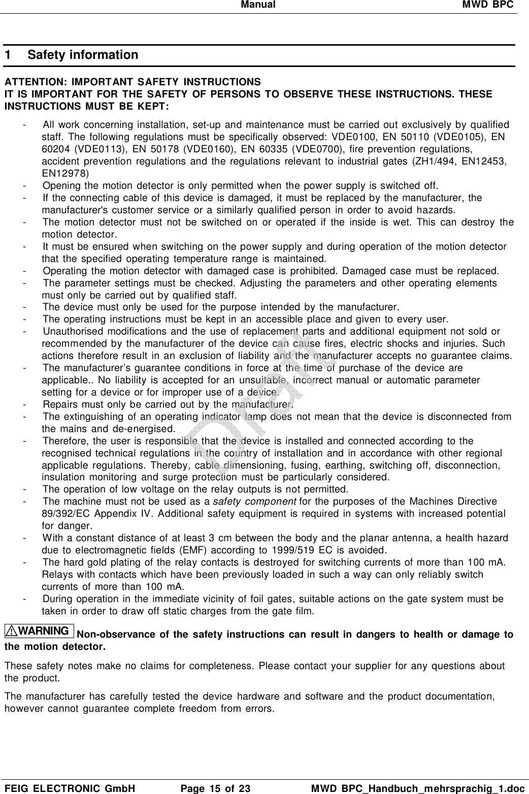   Manual  MWD BPC  FEIG  ELECTRONIC  GmbH  Page  15  of 23  MWD  BPC_Handbuch_mehrsprachig_1.doc  1  Safety information  ATTENTION:  IMPORTANT  SAFETY  INSTRUCTIONS IT  IS IMPORTANT  FOR THE  SAFETY  OF PERSONS  TO OBSERVE  THESE  INSTRUCTIONS. THESE INSTRUCTIONS MUST BE KEPT:  -  All work concerning installation, set-up  and maintenance must be carried out exclusively by qualified staff.  The following  regulations must be specifically  observed:  VDE0100, EN  50110 (VDE0105),  EN 60204  (VDE0113),  EN  50178  (VDE0160),  EN  60335  (VDE0700), fire prevention  regulations, accident  prevention regulations  and the regulations  relevant  to  industrial  gates (ZH1/494,  EN12453, EN12978) -  Opening the motion detector is only permitted when the power supply is switched off. -  If the connecting cable of this device is damaged, it must be replaced by the manufacturer, the manufacturer&apos;s customer service  or a similarly  qualified person  in  order to avoid  hazards. -  The  motion  detector  must  not  be  switched  on  or  operated  if  the  inside  is  wet.  This  can  destroy  the motion  detector. -  It must be ensured when switching on the power supply and during operation of the motion detector that  the  specified  operating temperature range is  maintained. -  Operating the motion  detector  with damaged case is prohibited. Damaged case must  be replaced.  -  The parameter settings  must be checked.  Adjusting  the  parameters  and  other  operating  elements must only be carried out by qualified staff. -  The device must only be  used for the purpose intended by the manufacturer. -  The operating instructions must be kept in an accessible place and given to every user. -  Unauthorised modifications and  the  use of replacement parts and additional equipment not sold  or recommended by the manufacturer of the device can cause fires, electric  shocks and  injuries. Such actions therefore result  in an exclusion of liability and the manufacturer accepts  no guarantee claims. -  The manufacturer’s guarantee conditions in force at the time of purchase of the device are applicable..  No liability  is accepted for an unsuitable,  incorrect manual  or automatic parameter setting for a device or for improper use of a device. -  Repairs must only be carried out by the manufacturer. -  The extinguishing of an operating indicator lamp does not mean that the device is disconnected from the  mains  and  de-energised. -  Therefore, the user is responsible that the device is installed and connected according to the recognised technical regulations in the country of installation and in accordance with other regional applicable  regulations.  Thereby, cable  dimensioning,  fusing, earthing,  switching  off, disconnection, insulation  monitoring and surge protection must be  particularly  considered. -  The operation of low voltage on the relay outputs is not permitted. -  The machine must not be used as a safety component for the purposes of the  Machines Directive 89/392/EC  Appendix IV.  Additional safety equipment is required  in systems with increased potential for danger. -  With a constant distance of at least 3 cm between the body and the planar antenna, a health hazard due to electromagnetic fields (EMF) according to 1999/519  EC  is avoided. -  The hard gold plating of the relay contacts is destroyed for switching currents of more than 100 mA. Relays with contacts which have been previously loaded in such a way can only reliably switch currents of more than  100  mA. -  During operation in the immediate vicinity of foil gates, suitable actions on the gate system must be taken in order to draw off static charges from the gate film.  WARNING Non-observance of the safety instructions can result in dangers to health or  damage to the motion  detector.  These safety notes make no claims for completeness.  Please contact  your supplier for any questions about the product.  The manufacturer has  carefully  tested the device  hardware  and software  and  the  product documentation, however  cannot guarantee  complete freedom from errors.   