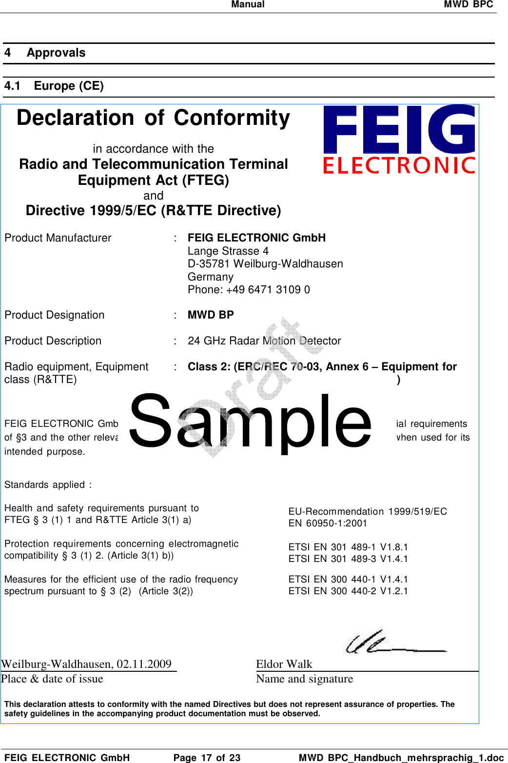   Manual  MWD BPC  FEIG  ELECTRONIC  GmbH  Page  17  of 23  MWD  BPC_Handbuch_mehrsprachig_1.doc  4  Approvals 4.1  Europe (CE) Declaration of Conformity   in accordance with the Radio and Telecommunication Terminal Equipment Act (FTEG) and Directive 1999/5/EC (R&amp;TTE Directive)   Product Manufacturer   :  FEIG ELECTRONIC GmbH Lange Strasse 4 D-35781 Weilburg-Waldhausen Germany Phone: +49 6471 3109 0  Product Designation  : MWD BP   Product Description  :  24 GHz Radar Motion Detector  Radio equipment, Equipment class (R&amp;TTE)  :  Class 2: (ERC/REC 70-03, Annex 6 – Equipment for      Detecting Movement and Alert)     FEIG ELECTRONIC  GmbH declares  that  the  radio  equipment  complies with  the  essential requirements of §3 and the other relevant provisions of the FTEG (Article 3 of the R&amp;TTE Directive), when used for its intended  purpose.  Standards applied : Health and  safety  requirements pursuant  to FTEG § 3 (1) 1 and R&amp;TTE Article 3(1) a)   EU-Recommendation  1999/519/EC EN  60950-1:2001 Protection  requirements  concerning  electromagnetic compatibility § 3 (1) 2. (Article 3(1) b))   ETSI EN 301 489-1 V1.8.1 ETSI EN 301 489-3 V1.4.1 Measures for the efficient use of the radio frequency spectrum pursuant to § 3 (2)  (Article 3(2))   ETSI EN 300 440-1 V1.4.1 ETSI EN 300 440-2 V1.2.1  Weilburg-Waldhausen, 02.11.2009  Eldor Walk   Place &amp; date of issue Name and signature   This declaration attests to conformity with the named Directives but does not represent assurance of properties. The safety guidelines in the accompanying product documentation must be observed.  