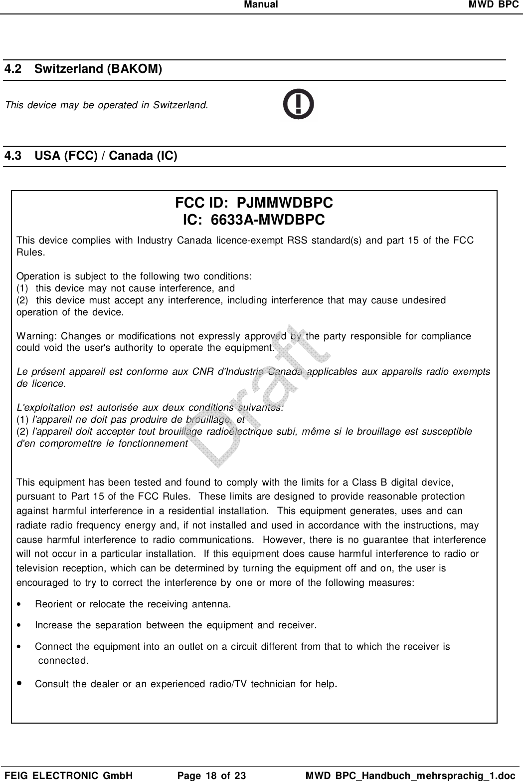   Manual  MWD  BPC  FEIG  ELECTRONIC  GmbH  Page  18  of 23  MWD  BPC_Handbuch_mehrsprachig_1.doc   4.2  Switzerland (BAKOM) This device may be operated in Switzerland.   4.3  USA (FCC) / Canada (IC)   FCC ID:  PJMMWDBPC IC:  6633A-MWDBPC This device complies  with Industry Canada licence-exempt RSS  standard(s) and part 15 of the FCC Rules.  Operation  is subject to  the following two conditions: (1)  this device may not cause interference, and (2)  this device must accept any interference, including  interference that may cause undesired operation of the  device.  Warning:  Changes  or modifications  not expressly  approved  by  the party responsible for compliance could  void the user&apos;s authority to operate the equipment.  Le présent  appareil est conforme aux CNR  d&apos;Industrie Canada applicables  aux appareils radio exempts de licence.  L&apos;exploitation  est  autorisée  aux  deux conditions suivantes: (1) l&apos;appareil ne doit pas produire de brouillage, et (2) l&apos;appareil doit accepter tout brouillage radioélectrique subi, même si le brouillage est susceptible d&apos;en compromettre  le  fonctionnement  This equipment has been tested and found to comply with the limits for a Class B digital device, pursuant to Part 15 of the FCC Rules.  These limits are designed to provide reasonable protection against harmful interference in a residential installation.  This equipment generates, uses and can radiate radio frequency energy and, if not installed and used in accordance with the instructions, may cause  harmful interference  to  radio communications.   However, there  is  no  guarantee  that interference will not occur in a particular installation.  If this equipment does cause harmful interference to radio or television reception, which can be determined by turning the equipment off and on, the user is encouraged  to try to correct the interference by  one or more of the following measures: •  Reorient  or  relocate  the receiving antenna. •  Increase  the  separation  between  the  equipment  and receiver. •  Connect the equipment into an outlet on a circuit different from that to which the receiver is connected. • Consult the dealer or an experienced radio/TV technician for help.   
