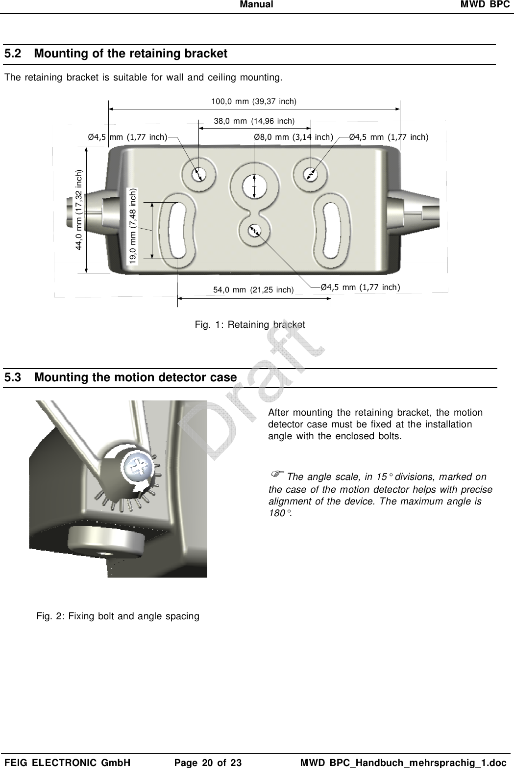   Manual  MWD  BPC  FEIG  ELECTRONIC  GmbH  Page  20  of 23  MWD  BPC_Handbuch_mehrsprachig_1.doc  5.2  Mounting of the retaining bracket The retaining bracket is suitable for wall and ceiling mounting.  Ø4,5  mm  (1,77  inch) Ø4,5  mm  (1,77  inch)Ø8,0 mm (3,14  inch)Ø4,5  mm (1,77  inch)54,0 mm  (21,25 inch)38,0  mm  (14,96 inch)19,0 mm (7,48 inch)100,0 mm (39,37 inch)44,0 mm (17,32 inch) Fig.  1: Retaining  bracket  5.3  Mounting the motion detector case   Fig. 2: Fixing bolt and angle spacing  After mounting  the retaining  bracket,  the motion detector case must be fixed at the installation angle  with the  enclosed bolts.   The angle scale, in 15° divisions, marked on the case of the motion detector helps with precise alignment of the device. The maximum angle is 180°.  