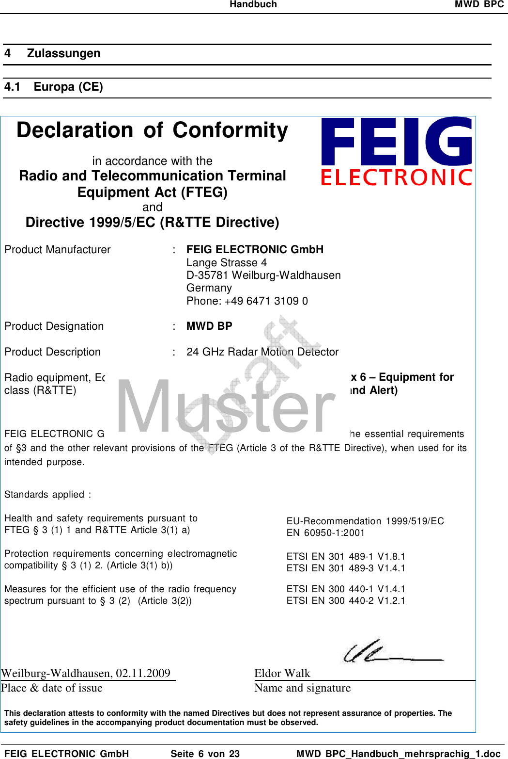   Handbuch  MWD  BPC  FEIG  ELECTRONIC  GmbH  Seite  6 von 23  MWD  BPC_Handbuch_mehrsprachig_1.doc  4  Zulassungen 4.1  Europa (CE)  Declaration of Conformity   in accordance with the Radio and Telecommunication Terminal Equipment Act (FTEG) and Directive 1999/5/EC (R&amp;TTE Directive)   Product Manufacturer   :  FEIG ELECTRONIC GmbH Lange Strasse 4 D-35781 Weilburg-Waldhausen Germany Phone: +49 6471 3109 0  Product Designation  :  MWD BP   Product Description  :  24 GHz Radar Motion Detector  Radio equipment, Equipment class (R&amp;TTE)  :  Class 2: (ERC/REC 70-03, Annex 6 – Equipment for      Detecting Movement and Alert)     FEIG ELECTRONIC  GmbH declares  that  the  radio  equipment  complies with  the  essential requirements of §3 and the other relevant provisions of the FTEG (Article 3 of the R&amp;TTE Directive), when used for its intended  purpose.  Standards applied : Health and  safety  requirements pursuant  to FTEG § 3 (1) 1 and R&amp;TTE Article 3(1) a)   EU-Recommendation  1999/519/EC EN  60950-1:2001 Protection  requirements  concerning  electromagnetic compatibility § 3 (1) 2. (Article 3(1) b))   ETSI EN 301 489-1 V1.8.1 ETSI EN 301 489-3 V1.4.1 Measures for the efficient use of the radio frequency spectrum pursuant to § 3 (2)  (Article 3(2))   ETSI EN 300 440-1 V1.4.1 ETSI EN 300 440-2 V1.2.1  Weilburg-Waldhausen, 02.11.2009  Eldor Walk   Place &amp; date of issue Name and signature   This declaration attests to conformity with the named Directives but does not represent assurance of properties. The safety guidelines in the accompanying product documentation must be observed.  