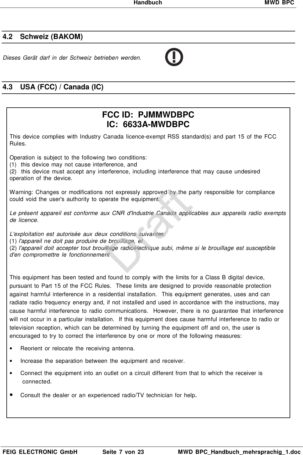   Handbuch  MWD  BPC  FEIG  ELECTRONIC  GmbH  Seite  7 von 23  MWD  BPC_Handbuch_mehrsprachig_1.doc   4.2  Schweiz (BAKOM) Dieses Gerät  darf  in  der Schweiz  betrieben werden.   4.3  USA (FCC) / Canada (IC)   FCC ID:  PJMMWDBPC IC:  6633A-MWDBPC This device complies  with Industry Canada licence-exempt RSS  standard(s) and part 15 of the FCC Rules.  Operation  is subject to  the following two conditions: (1)  this device may not cause interference, and (2)  this device must accept any interference, including  interference that may cause undesired operation of the  device.  Warning:  Changes  or modifications  not expressly  approved  by  the party responsible for compliance could  void the user&apos;s authority to operate the equipment.  Le présent  appareil est conforme aux CNR  d&apos;Industrie Canada applicables  aux appareils radio exempts de licence.  L&apos;exploitation  est  autorisée  aux  deux conditions suivantes: (1) l&apos;appareil ne doit pas produire de brouillage, et (2) l&apos;appareil doit accepter tout brouillage radioélectrique subi, même si le brouillage est susceptible d&apos;en compromettre  le  fonctionnement  This equipment has been tested and found to comply with the limits for a Class B digital device, pursuant to Part 15 of the FCC Rules.  These limits are designed to provide reasonable protection against harmful interference in a residential installation.  This equipment generates, uses and can radiate radio frequency energy and, if not installed and used in accordance with the instructions, may cause  harmful interference  to  radio communications.   However, there  is  no  guarantee  that interference will not occur in a particular installation.  If this equipment does cause harmful interference to radio or television reception, which can be determined by turning the equipment off and on, the user is encouraged  to try to correct the interference by  one or more of the following measures: •  Reorient  or  relocate  the receiving antenna. •  Increase  the  separation  between  the  equipment  and receiver. •  Connect the equipment into an outlet on a circuit different from that to which the receiver is connected. • Consult the dealer or an experienced radio/TV technician for help.   