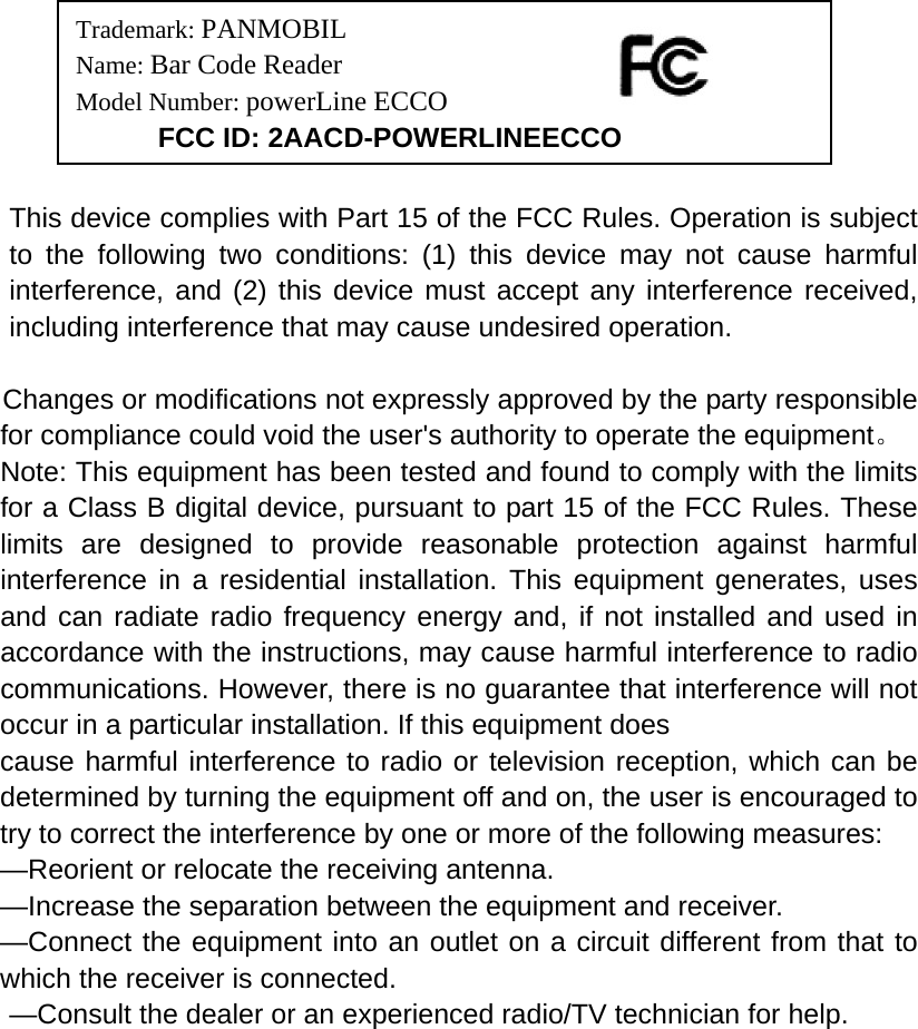                                                    This device complies with Part 15 of the FCC Rules. Operation is subject to the following two conditions: (1) this device may not cause harmful interference, and (2) this device must accept any interference received, including interference that may cause undesired operation.   Changes or modifications not expressly approved by the party responsible for compliance could void the user&apos;s authority to operate the equipment。 Note: This equipment has been tested and found to comply with the limits for a Class B digital device, pursuant to part 15 of the FCC Rules. These limits are designed to provide reasonable protection against harmful interference in a residential installation. This equipment generates, uses and can radiate radio frequency energy and, if not installed and used in accordance with the instructions, may cause harmful interference to radio communications. However, there is no guarantee that interference will not occur in a particular installation. If this equipment does   cause harmful interference to radio or television reception, which can be determined by turning the equipment off and on, the user is encouraged to try to correct the interference by one or more of the following measures:   —Reorient or relocate the receiving antenna.   —Increase the separation between the equipment and receiver.   —Connect the equipment into an outlet on a circuit different from that to which the receiver is connected.   —Consult the dealer or an experienced radio/TV technician for help.       Trademark: PANMOBIL Name: Bar Code Reader Model Number: powerLine ECCO     FCC ID: 2AACD-POWERLINEECCO 