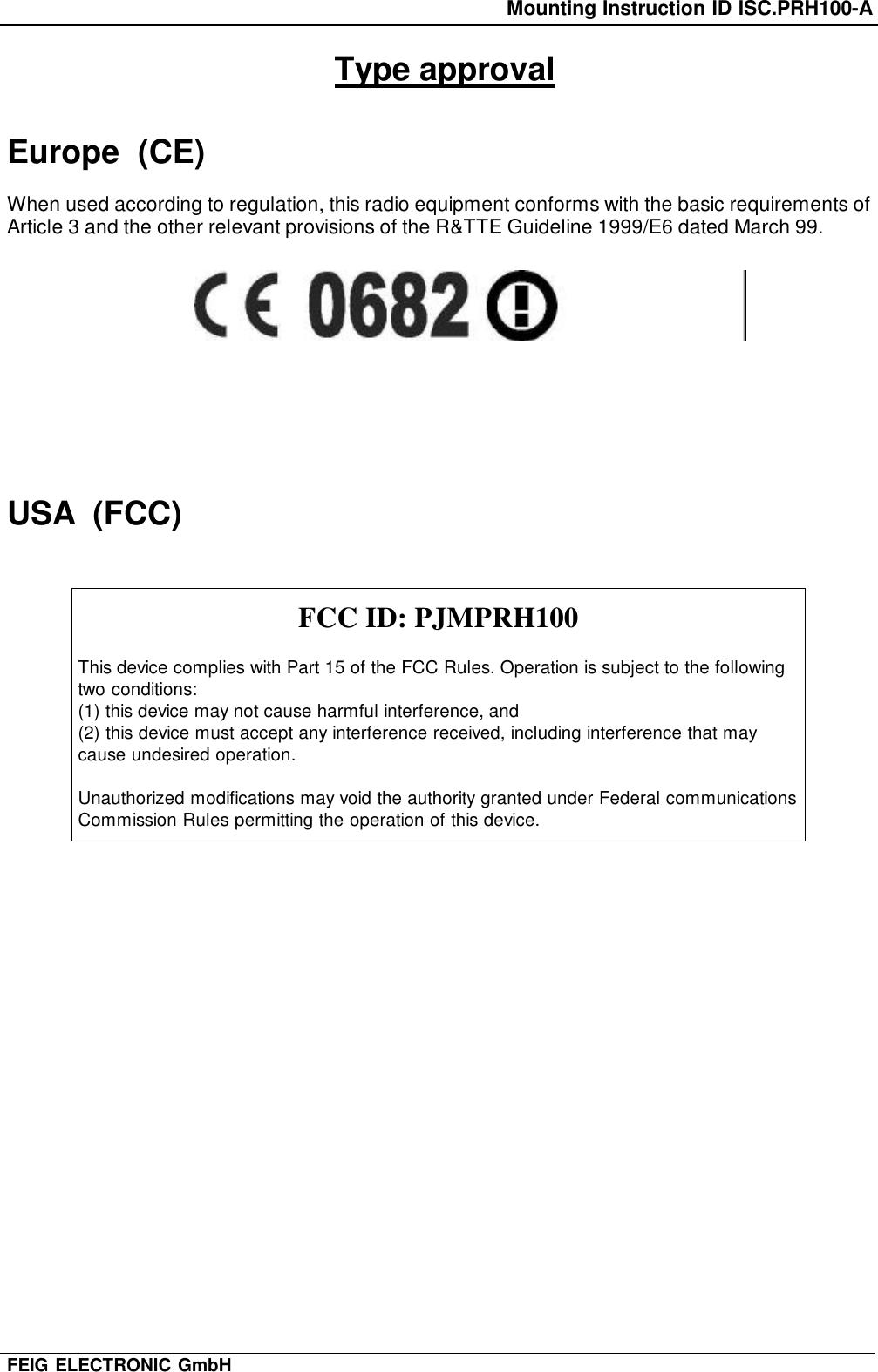 Mounting Instruction ID ISC.PRH100-AFEIG ELECTRONIC GmbHType approvalEurope  (CE)When used according to regulation, this radio equipment conforms with the basic requirements ofArticle 3 and the other relevant provisions of the R&amp;TTE Guideline 1999/E6 dated March 99.USA  (FCC)FCC ID: PJMPRH100This device complies with Part 15 of the FCC Rules. Operation is subject to the followingtwo conditions:(1) this device may not cause harmful interference, and(2) this device must accept any interference received, including interference that maycause undesired operation.Unauthorized modifications may void the authority granted under Federal communicationsCommission Rules permitting the operation of this device.