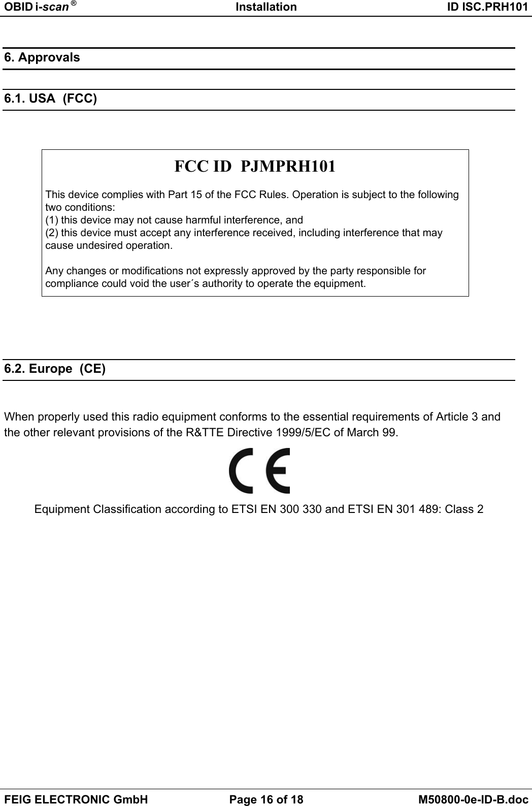 OBID i-scan ® Installation ID ISC.PRH101FEIG ELECTRONIC GmbH Page 16 of 18 M50800-0e-ID-B.doc6. Approvals6.1. USA  (FCC)FCC ID  PJMPRH101This device complies with Part 15 of the FCC Rules. Operation is subject to the followingtwo conditions:(1) this device may not cause harmful interference, and(2) this device must accept any interference received, including interference that maycause undesired operation.Any changes or modifications not expressly approved by the party responsible forcompliance could void the user´s authority to operate the equipment.6.2. Europe  (CE)When properly used this radio equipment conforms to the essential requirements of Article 3 andthe other relevant provisions of the R&amp;TTE Directive 1999/5/EC of March 99.Equipment Classification according to ETSI EN 300 330 and ETSI EN 301 489: Class 2