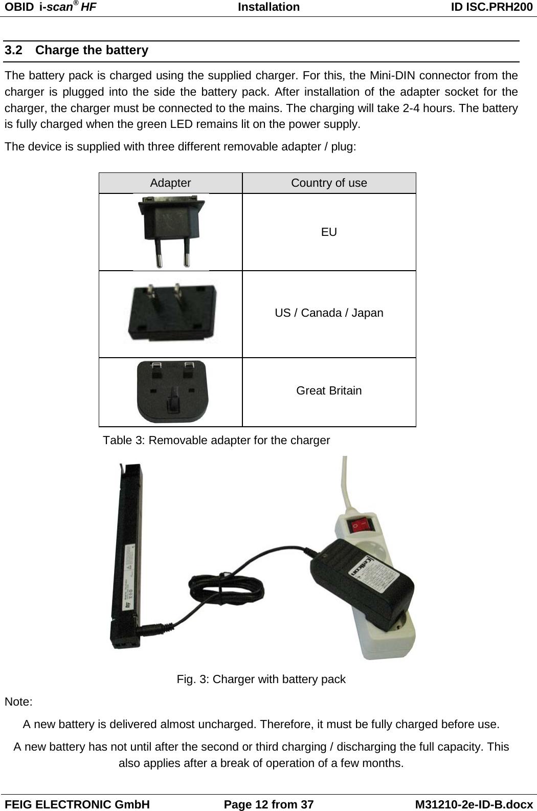 OBID  i-scan® HF Installation ID ISC.PRH200  FEIG ELECTRONIC GmbH Page 12 from 37 M31210-2e-ID-B.docx  3.2 Charge the battery The battery pack is charged using the supplied charger. For this, the Mini-DIN connector from the charger is plugged into the side the battery pack. After installation of the adapter socket for the charger, the charger must be connected to the mains. The charging will take 2-4 hours. The battery is fully charged when the green LED remains lit on the power supply. The device is supplied with three different removable adapter / plug:   Adapter  Country of use  EU  US / Canada / Japan  Great Britain Table 3: Removable adapter for the charger  Fig. 3: Charger with battery pack Note: A new battery is delivered almost uncharged. Therefore, it must be fully charged before use. A new battery has not until after the second or third charging / discharging the full capacity. This also applies after a break of operation of a few months. 