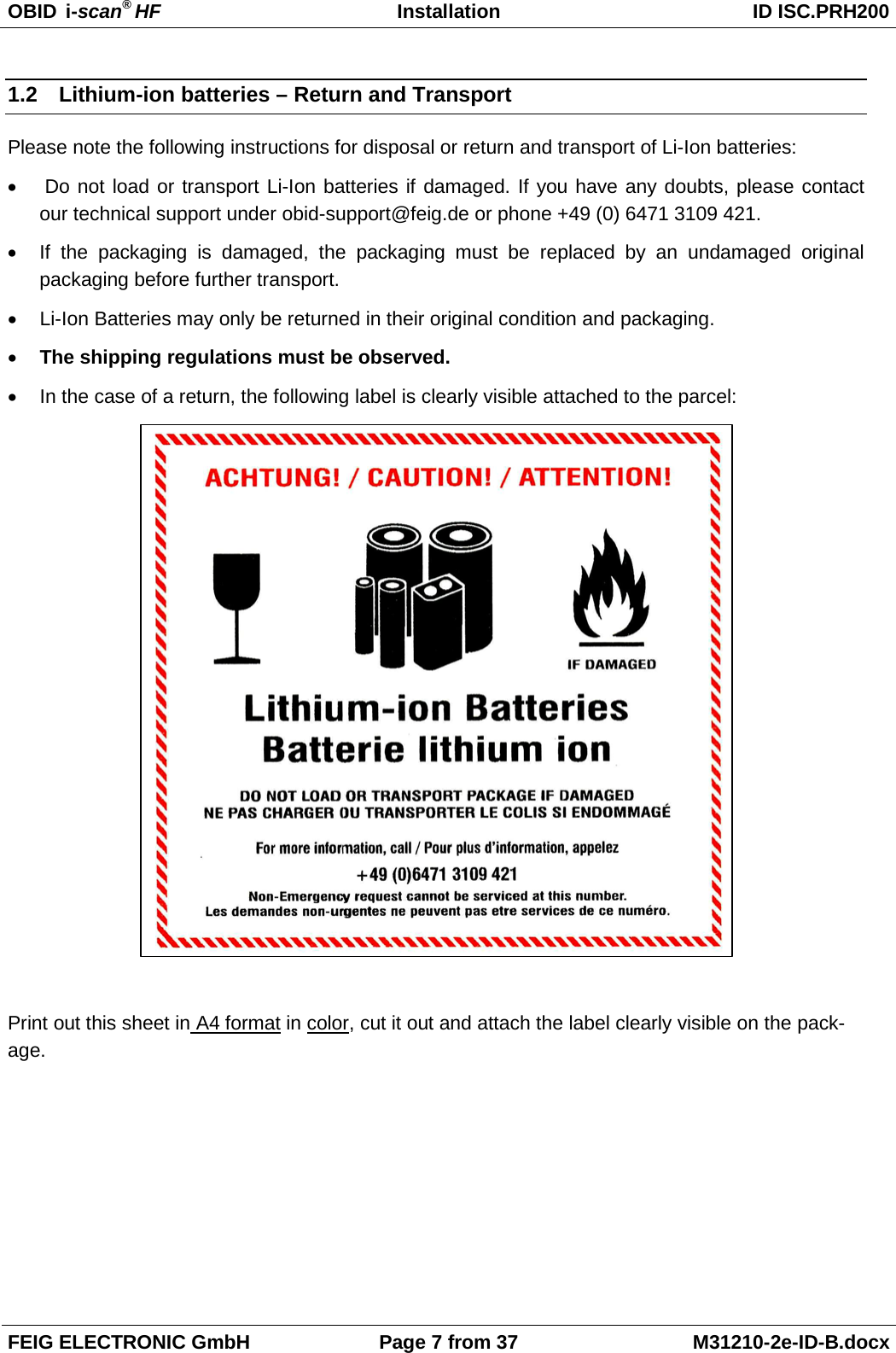 OBID  i-scan® HF Installation ID ISC.PRH200  FEIG ELECTRONIC GmbH Page 7 from 37 M31210-2e-ID-B.docx  1.2 Lithium-ion batteries – Return and Transport Please note the following instructions for disposal or return and transport of Li-Ion batteries: •   Do not load or transport Li-Ion batteries if damaged. If you have any doubts, please contact our technical support under obid-support@feig.de or phone +49 (0) 6471 3109 421. • If the packaging is damaged, the packaging must be replaced by an undamaged original packaging before further transport. • Li-Ion Batteries may only be returned in their original condition and packaging. • The shipping regulations must be observed. • In the case of a return, the following label is clearly visible attached to the parcel:    Print out this sheet in A4 format in color, cut it out and attach the label clearly visible on the pack-age.  