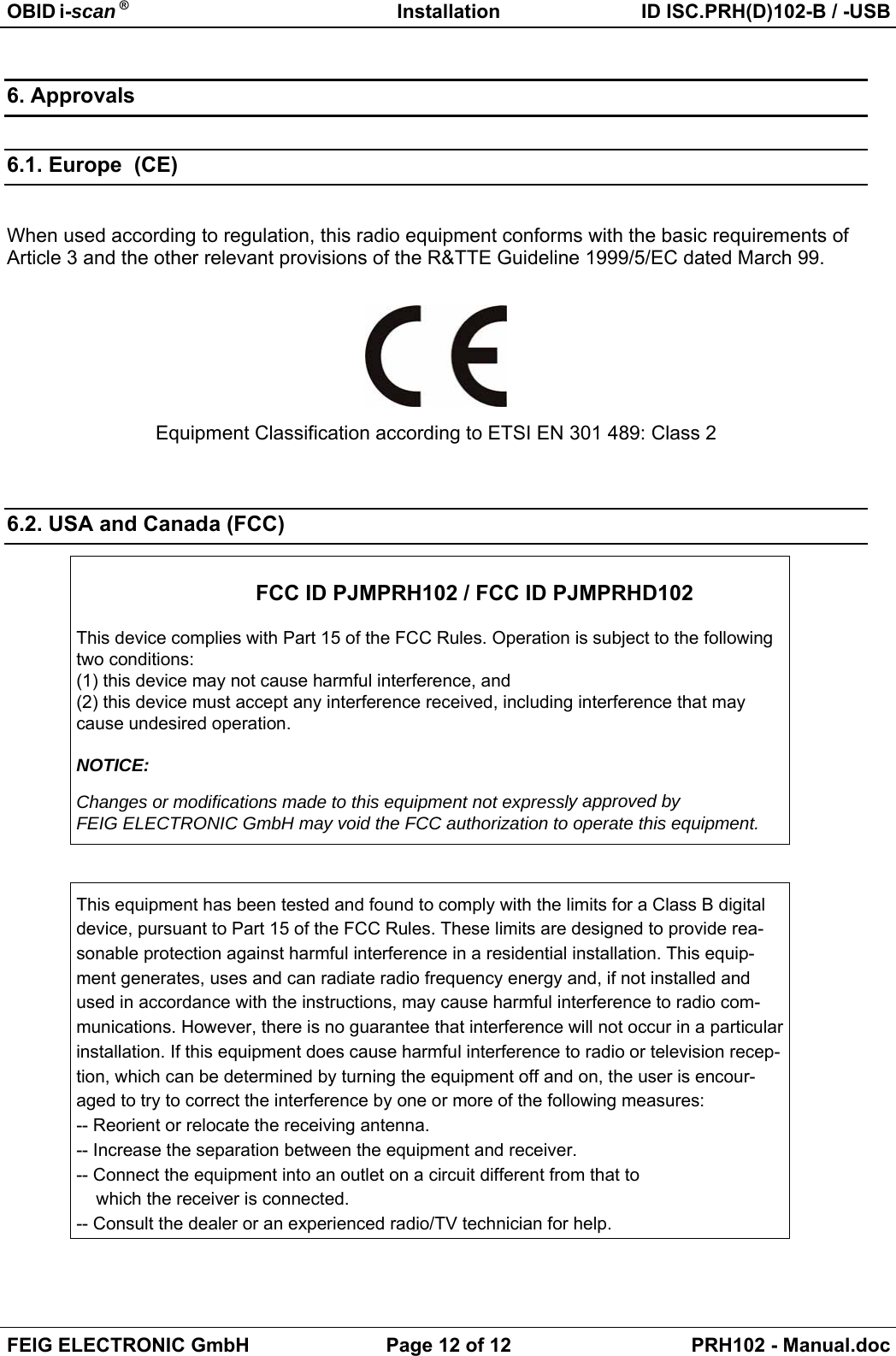 OBID i-scan ® Installation ID ISC.PRH(D)102-B / -USBFEIG ELECTRONIC GmbH Page 12 of 12 PRH102 - Manual.doc6. Approvals6.1. Europe  (CE)When used according to regulation, this radio equipment conforms with the basic requirements ofArticle 3 and the other relevant provisions of the R&amp;TTE Guideline 1999/5/EC dated March 99.Equipment Classification according to ETSI EN 301 489: Class 26.2. USA and Canada (FCC)FCC ID PJMPRH102 / FCC ID PJMPRHD102This device complies with Part 15 of the FCC Rules. Operation is subject to the followingtwo conditions:(1) this device may not cause harmful interference, and(2) this device must accept any interference received, including interference that maycause undesired operation.NOTICE:Changes or modifications made to this equipment not expressly approved byFEIG ELECTRONIC GmbH may void the FCC authorization to operate this equipment.This equipment has been tested and found to comply with the limits for a Class B digitaldevice, pursuant to Part 15 of the FCC Rules. These limits are designed to provide rea-sonable protection against harmful interference in a residential installation. This equip-ment generates, uses and can radiate radio frequency energy and, if not installed andused in accordance with the instructions, may cause harmful interference to radio com-munications. However, there is no guarantee that interference will not occur in a particularinstallation. If this equipment does cause harmful interference to radio or television recep-tion, which can be determined by turning the equipment off and on, the user is encour-aged to try to correct the interference by one or more of the following measures:-- Reorient or relocate the receiving antenna.-- Increase the separation between the equipment and receiver.-- Connect the equipment into an outlet on a circuit different from that to    which the receiver is connected.-- Consult the dealer or an experienced radio/TV technician for help.