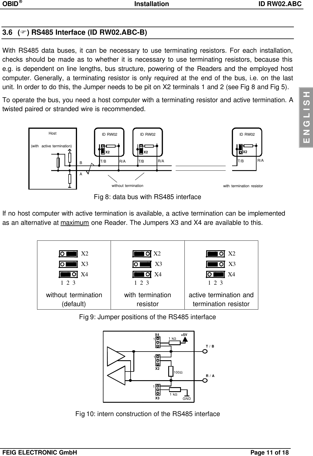 OBID®Installation ID RW02.ABCFEIG ELECTRONIC GmbH Page 11 of 18ENGLISH3.6 (F)RS485 Interface (ID RW02.ABC-B)With RS485 data buses, it can be necessary to use terminating resistors. For each installation,checks should be made as to whether it is necessary to use terminating resistors, because thise.g. is dependent on line lengths, bus structure, powering of the Readers and the employed hostcomputer. Generally, a terminating resistor is only required at the end of the bus, i.e. on the lastunit. In order to do this, the Jumper needs to be pit on X2 terminals 1 and 2 (see Fig 8 and Fig 5).To operate the bus, you need a host computer with a terminating resistor and active termination. Atwisted paired or stranded wire is recommended.Hostwithout terminationR/AT/BID RW02(with  active termination)with termination resistorABX2ID RW02X2ID RW02X2T/B T/BR/A R/AFig 8: data bus with RS485 interfaceIf no host computer with active termination is available, a active termination can be implementedas an alternative at maximum one Reader. The Jumpers X3 and X4 are available to this.1  2  3X2X3X41  2  3X2X3X41  2  3X2X3X4without termination(default)with terminationresistoractive termination andtermination resistorFig 9: Jumper positions of the RS485 interfaceFig 10: intern construction of the RS485 interfaceX2X3X4 +5VGND1T / BR / A111 kΩ1 kΩ100Ω