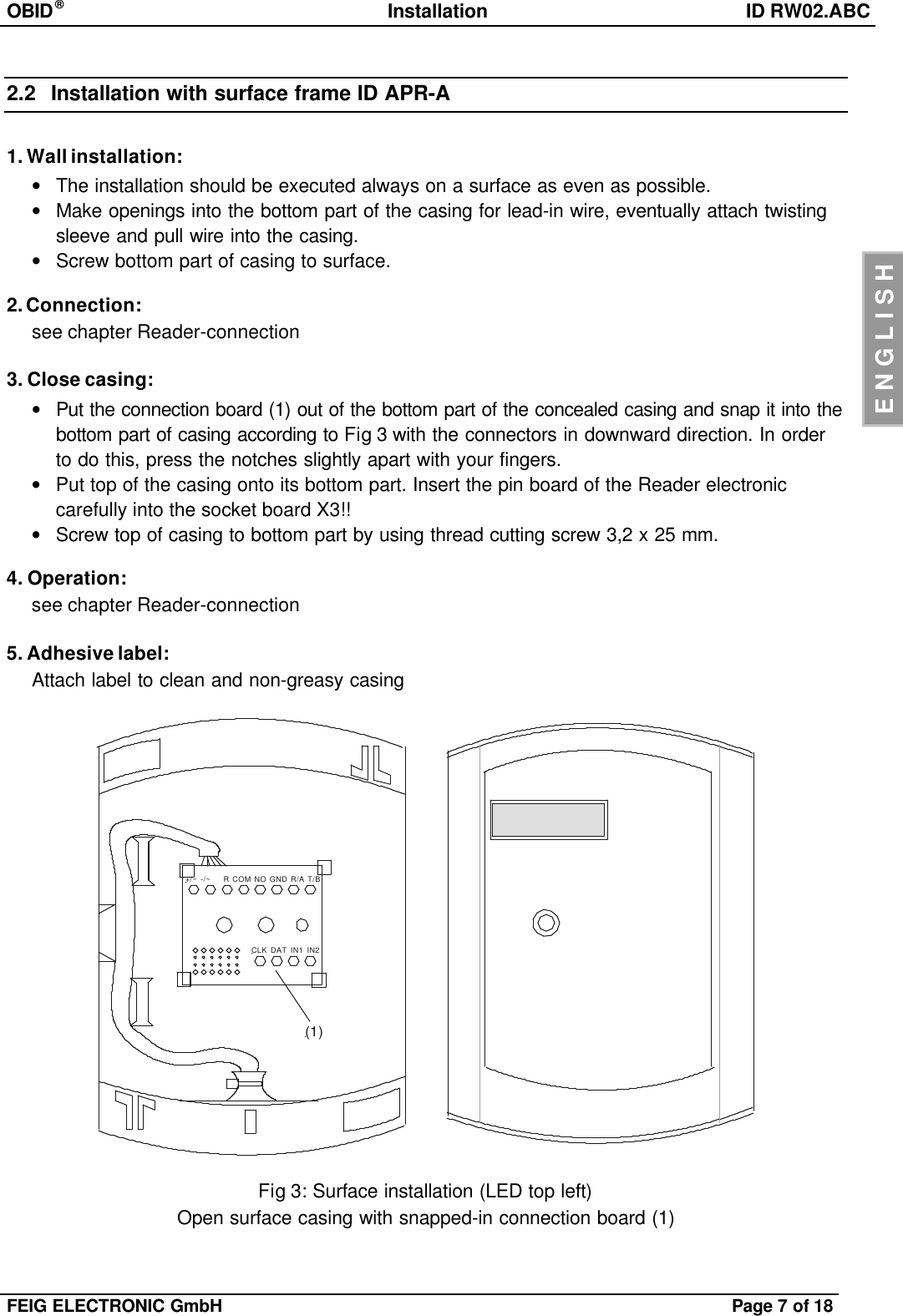 OBID®Installation ID RW02.ABCFEIG ELECTRONIC GmbH Page 7of 18ENGLISH2.2 Installation with surface frame ID APR-A1. Wall installation:•The installation should be executed always on a surface as even as possible.•Make openings into the bottom part of the casing for lead-in wire, eventually attach twistingsleeve and pull wire into the casing.•Screw bottom part of casing to surface.2. Connection:see chapter Reader-connection3. Close casing:•Put the connection board (1) out of the bottom part of the concealed casing and snap it into thebottom part of casing according to Fig 3with the connectors in downward direction. In orderto do this, press the notches slightly apart with your fingers.•Put top of the casing onto its bottom part. Insert the pin board of the Reader electroniccarefully into the socket board X3!!•Screw top of casing to bottom part by using thread cutting screw 3,2 x 25 mm.4. Operation:see chapter Reader-connection5. Adhesive label:Attach label to clean and non-greasy casing+/~ -/~    R COM NO GND R/A T/BCLK DAT IN1 IN2(1)Fig 3: Surface installation (LED top left)Open surface casing with snapped-in connection board (1)