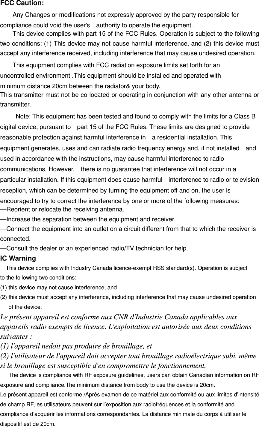 FCC Caution: Any Changes or modifications not expressly approved by the party responsible for compliance could void the user&apos;s    authority to operate the equipment.   This device complies with part 15 of the FCC Rules. Operation is subject to the following two conditions: (1) This device may not cause harmful interference, and (2) this device must accept any interference received, including interference that may cause undesired operation. This equipment complies with FCC radiation exposure limits set forth for an uncontrolled environment .This equipment should be installed and operated with minimum distance 20cm between the radiator&amp; your body.   This transmitter must not be co-located or operating in conjunction with any other antenna or transmitter. Note: This equipment has been tested and found to comply with the limits for a Class B digital device, pursuant to    part 15 of the FCC Rules. These limits are designed to provide reasonable protection against harmful interference in    a residential installation. This equipment generates, uses and can radiate radio frequency energy and, if not installed    and used in accordance with the instructions, may cause harmful interference to radio communications. However,    there is no guarantee that interference will not occur in a particular installation. If this equipment does cause harmful    interference to radio or television reception, which can be determined by turning the equipment off and on, the user is   encouraged to try to correct the interference by one or more of the following measures:     —Reorient or relocate the receiving antenna.     —Increase the separation between the equipment and receiver.     —Connect the equipment into an outlet on a circuit different from that to which the receiver is connected.   —Consult the dealer or an experienced radio/TV technician for help. IC Warning This device complies with Industry Canada licence-exempt RSS standard(s). Operation is subject to the following two conditions:   (1) this device may not cause interference, and (2) this device must accept any interference, including interference that may cause undesired operation of the device. Le présent appareil est conforme aux CNR d&apos;Industrie Canada applicables aux appareils radio exempts de licence. L&apos;exploitation est autorisée aux deux conditions suivantes : (1) l&apos;appareil nedoit pas produire de brouillage, et (2) l&apos;utilisateur de l&apos;appareil doit accepter tout brouillage radioélectrique subi, même si le brouillage est susceptible d&apos;en compromettre le fonctionnement. The device is compliance with RF exposure guidelines, users can obtain Canadian information on RF exposure and compliance.The minimum distance from body to use the device is 20cm.   Le présent appareil est conforme /Après examen de ce matériel aux conformité ou aux limites d’intensité de champ RF,les utilisateurs peuvent sur l’exposition aux radiofréquences et la conformité and compliance d’acquérir les informations correspondantes. La distance minimale du corps à utiliser le dispositif est de 20cm. 