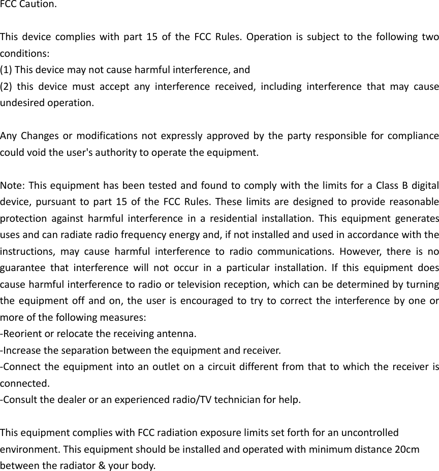 FCC Caution. This device complies with part 15  of  the  FCC  Rules. Operation  is  subject to the following two conditions:   (1) This device may not cause harmful interference, and   (2)  this  device  must  accept  any  interference  received,  including  interference  that  may  cause undesired operation. Any  Changes or modifications not expressly approved by  the  party responsible for compliance could void the user&apos;s authority to operate the equipment. Note: This equipment has been tested and found to comply with the limits for a Class B digital device, pursuant to part 15  of  the FCC Rules. These  limits are  designed to provide reasonable protection  against  harmful  interference  in  a  residential  installation.  This  equipment  generates uses and can radiate radio frequency energy and, if not installed and used in accordance with the instructions,  may  cause  harmful  interference  to  radio  communications.  However,  there  is  no guarantee  that  interference  will  not  occur  in  a  particular  installation.  If  this  equipment  does cause harmful interference to radio or television reception, which can be determined by turning the equipment off and on, the user is encouraged to try  to correct the interference by one or more of the following measures: -Reorient or relocate the receiving antenna. -Increase the separation between the equipment and receiver. -Connect the equipment into an outlet on a circuit different from that to which the receiver is connected. -Consult the dealer or an experienced radio/TV technician for help. This equipment complies with FCC radiation exposure limits set forth for an uncontrolled environment. This equipment should be installed and operated with minimum distance 20cm between the radiator &amp; your body.     