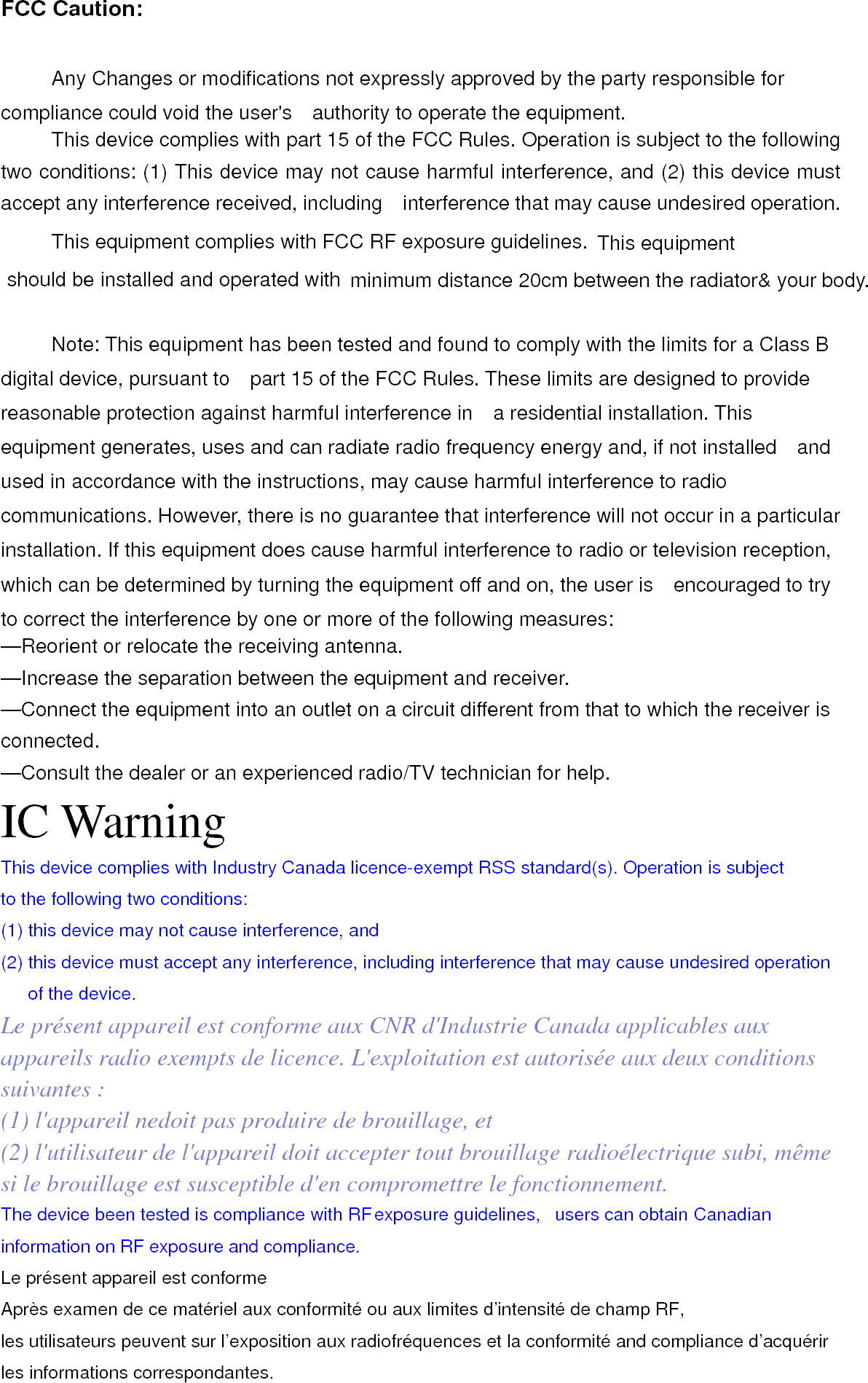 FCC Caution:  Any Changes or modifications not expressly approved by the party responsible for compliance could void the user&apos;s    authority to operate the equipment.     This device complies with part 15 of the FCC Rules. Operation is subject to the following two conditions: (1) This device may not cause harmful interference, and (2) this device must accept any interference received, including    interference that may cause undesired operation. This equipment complies with FCC RF exposure guidelines. This equipmentshould be installed and operated with  minimum distance 20cm between the radiator&amp; your body.     Note: This equipment has been tested and found to comply with the limits for a Class B digital device, pursuant to    part 15 of the FCC Rules. These limits are designed to provide reasonable protection against harmful interference in    a residential installation. This equipment generates, uses and can radiate radio frequency energy and, if not installed    and used in accordance with the instructions, may cause harmful interference to radio communications. However, there is no guarantee that interference will not occur in a particular installation. If this equipment does cause harmful interference to radio or television reception, which can be determined by turning the equipment off and on, the user is    encouraged to try to correct the interference by one or more of the following measures:     —Reorient or relocate the receiving antenna.     —Increase the separation between the equipment and receiver.     —Connect the equipment into an outlet on a circuit different from that to which the receiver is connected.   —Consult the dealer or an experienced radio/TV technician for help. IC Warning This device complies with Industry Canada licence-exempt RSS standard(s). Operation is subject to the following two conditions:   (1) this device may not cause interference, and (2) this device must accept any interference, including interference that may cause undesired operation of the device. Le présent appareil est conforme aux CNR d&apos;Industrie Canada applicables aux appareils radio exempts de licence. L&apos;exploitation est autorisée aux deux conditions suivantes : (1) l&apos;appareil nedoit pas produire de brouillage, et (2) l&apos;utilisateur de l&apos;appareil doit accepter tout brouillage radioélectrique subi, même si le brouillage est susceptible d&apos;en compromettre le fonctionnement. The device been tested is compliance with RF exposure guidelines,  users can obtain Canadian information on RF exposure and compliance.   Le présent appareil est conforme Après examen de ce matériel aux conformité ou aux limites d’intensité de champ RF, les utilisateurs peuvent sur l’exposition aux radiofréquences et la conformité and compliance d’acquérir les informations correspondantes. 