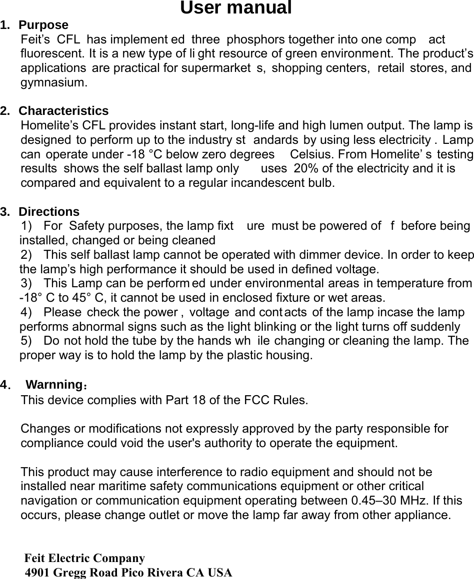 User manual 1. Purpose Feit’s CFL has implement ed three phosphors together into one comp act fluorescent. It is a new type of li ght resource of green environment. The product’s applications are practical for supermarket s, shopping centers,  retail stores, and gymnasium.    2. Characteristics Homelite’s CFL provides instant start, long-life and high lumen output. The lamp is designed to perform up to the industry st andards by using less electricity . Lamp can operate under -18 °C below zero degrees  Celsius. From Homelite’ s testing results shows the self ballast lamp only  uses 20% of the electricity and it is  compared and equivalent to a regular incandescent bulb.      3. Directions 1)  For Safety purposes, the lamp fixt ure must be powered of f before being  installed, changed or being cleaned 2)  This self ballast lamp cannot be operated with dimmer device. In order to keep the lamp’s high performance it should be used in defined voltage. 3)  This Lamp can be perform ed under environmental areas in temperature from -18° C to 45° C, it cannot be used in enclosed fixture or wet areas. 4)  Please check the power , voltage and cont acts of the lamp incase the lamp performs abnormal signs such as the light blinking or the light turns off suddenly 5)  Do not hold the tube by the hands wh ile changing or cleaning the lamp. The proper way is to hold the lamp by the plastic housing.  4． Warnning： This device complies with Part 18 of the FCC Rules.  Changes or modifications not expressly approved by the party responsible for compliance could void the user&apos;s authority to operate the equipment.  This product may cause interference to radio equipment and should not be installed near maritime safety communications equipment or other critical navigation or communication equipment operating between 0.45–30 MHz. If this occurs, please change outlet or move the lamp far away from other appliance.    Feit Electric Company        4901 Gregg Road Pico Rivera CA USA 