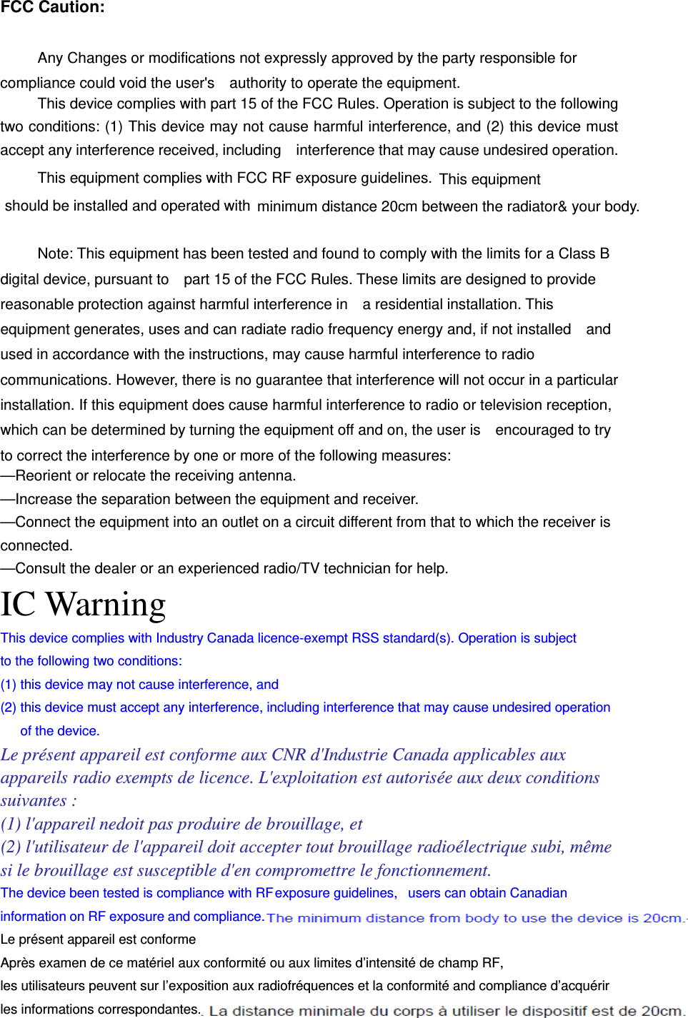 FCC Caution:  Any Changes or modifications not expressly approved by the party responsible for compliance could void the user&apos;s    authority to operate the equipment.     This device complies with part 15 of the FCC Rules. Operation is subject to the following two conditions: (1) This device may not cause harmful interference, and (2) this device must accept any interference received, including    interference that may cause undesired operation. This equipment complies with FCC RF exposure guidelines. This equipmentshould be installed and operated with  minimum distance 20cm between the radiator&amp; your body.     Note: This equipment has been tested and found to comply with the limits for a Class B digital device, pursuant to    part 15 of the FCC Rules. These limits are designed to provide reasonable protection against harmful interference in    a residential installation. This equipment generates, uses and can radiate radio frequency energy and, if not installed    and used in accordance with the instructions, may cause harmful interference to radio communications. However, there is no guarantee that interference will not occur in a particular installation. If this equipment does cause harmful interference to radio or television reception, which can be determined by turning the equipment off and on, the user is    encouraged to try to correct the interference by one or more of the following measures:     —Reorient or relocate the receiving antenna.     —Increase the separation between the equipment and receiver.     —Connect the equipment into an outlet on a circuit different from that to which the receiver is connected.   —Consult the dealer or an experienced radio/TV technician for help. IC Warning This device complies with Industry Canada licence-exempt RSS standard(s). Operation is subject to the following two conditions:   (1) this device may not cause interference, and (2) this device must accept any interference, including interference that may cause undesired operation of the device. Le présent appareil est conforme aux CNR d&apos;Industrie Canada applicables aux appareils radio exempts de licence. L&apos;exploitation est autorisée aux deux conditions suivantes : (1) l&apos;appareil nedoit pas produire de brouillage, et (2) l&apos;utilisateur de l&apos;appareil doit accepter tout brouillage radioélectrique subi, même si le brouillage est susceptible d&apos;en compromettre le fonctionnement. The device been tested is compliance with RF exposure guidelines,  users can obtain Canadian information on RF exposure and compliance.   Le présent appareil est conforme Après examen de ce matériel aux conformité ou aux limites d’intensité de champ RF, les utilisateurs peuvent sur l’exposition aux radiofréquences et la conformité and compliance d’acquérir les informations correspondantes. 