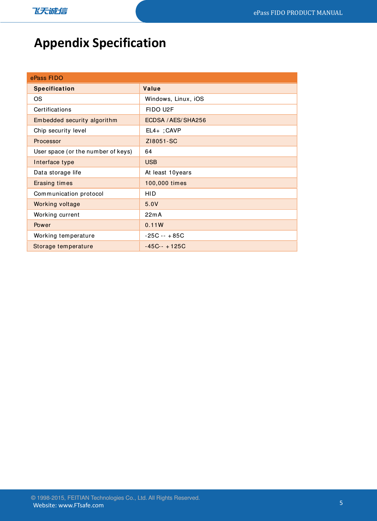 ePassFIDOPRODUCTMANUAL© 1998-2015, FEITIAN Technologies Co., Ltd. All Rights Reserved. Website:www.FTsafe.com5AppendixSpecificationePass FIDO Specification Value OS  Windows, Linux, iOS Certifications FIDO U2F  Embedded security algorithm  ECDSA /AES/SHA256 Chip security level  EL4+ ;CAVP Processor ZI8051-SC User space (or the number of keys)    64 Interface type  USB Data storage life   At least 10years Erasing times     100,000 times Communication protocol  HID Working voltage    5.0V Working current     22mA Power   0.11W Working temperature    -25C -- +85C Storage temperature   -45C-- +125C 