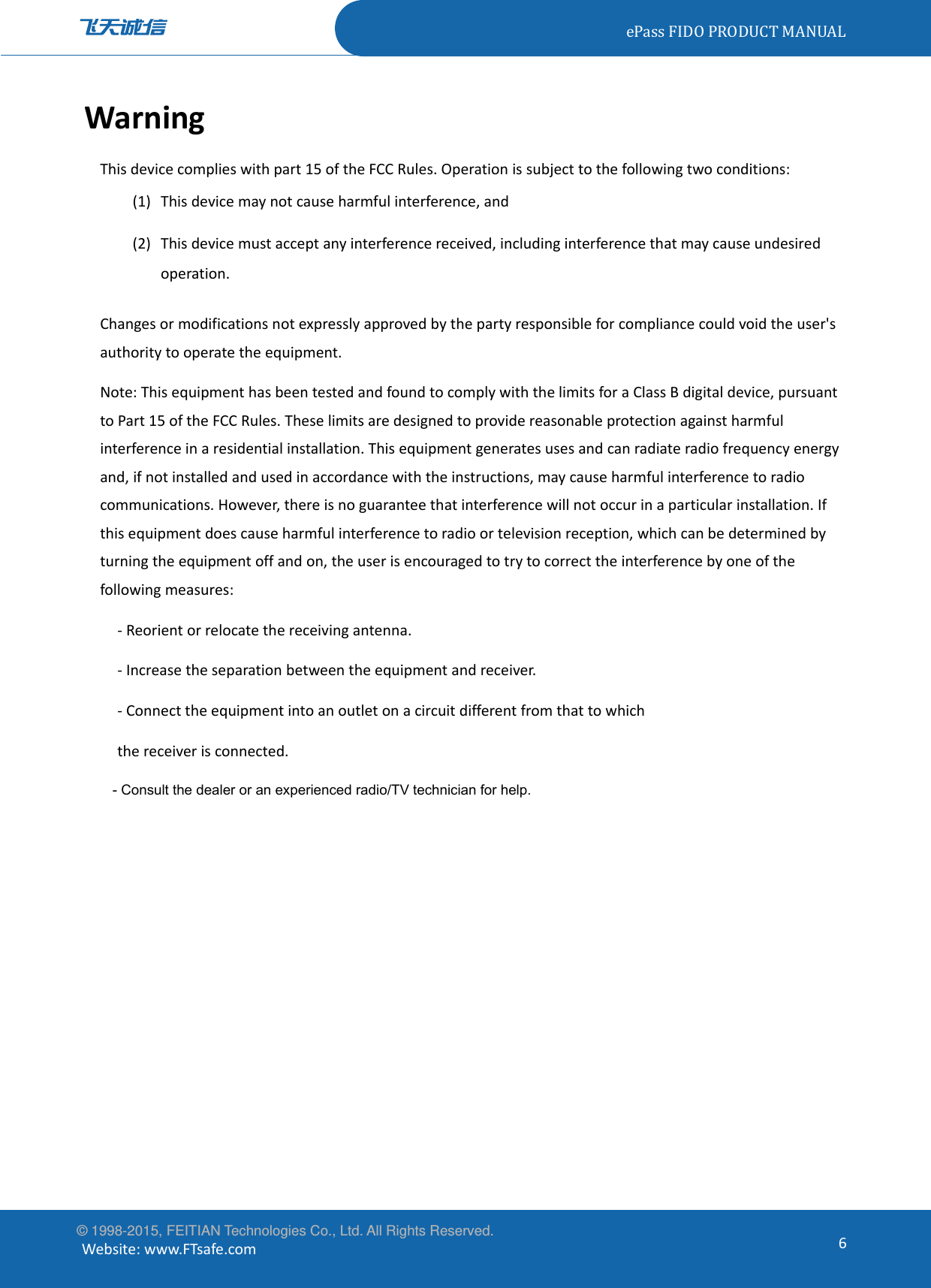 ePassFIDOPRODUCTMANUAL© 1998-2015, FEITIAN Technologies Co., Ltd. All Rights Reserved. Website:www.FTsafe.com6WarningThisdevicecomplieswithpart15oftheFCCRules.Operationissubjecttothefollowingtwoconditions:(1) Thisdevicemaynotcauseharmfulinterference,and(2) Thisdevicemustacceptanyinterferencereceived,includinginterferencethatmaycauseundesiredoperation.Changesormodificationsnotexpresslyapprovedbythepartyresponsibleforcompliancecouldvoidtheuser&apos;sauthoritytooperatetheequipment.Note:ThisequipmenthasbeentestedandfoundtocomplywiththelimitsforaClassBdigitaldevice,pursuanttoPart15oftheFCCRules.Theselimitsaredesignedtoprovidereasonableprotectionagainstharmfulinterferenceinaresidentialinstallation.Thisequipmentgeneratesusesandcanradiateradiofrequencyenergyand,ifnotinstalledandusedinaccordancewiththeinstructions,maycauseharmfulinterferencetoradiocommunications.However,thereisnoguaranteethatinterferencewillnotoccurinaparticularinstallation.Ifthisequipmentdoescauseharmfulinterferencetoradioortelevisionreception,whichcanbedeterminedbyturningtheequipmentoffandon,theuserisencouragedtotrytocorrecttheinterferencebyoneofthefollowingmeasures:‐Reorientorrelocatethereceivingantenna.‐Increasetheseparationbetweentheequipmentandreceiver.‐Connecttheequipmentintoanoutletonacircuitdifferentfromthattowhichthereceiverisconnected.- Consult the dealer or an experienced radio/TV technician for help. 